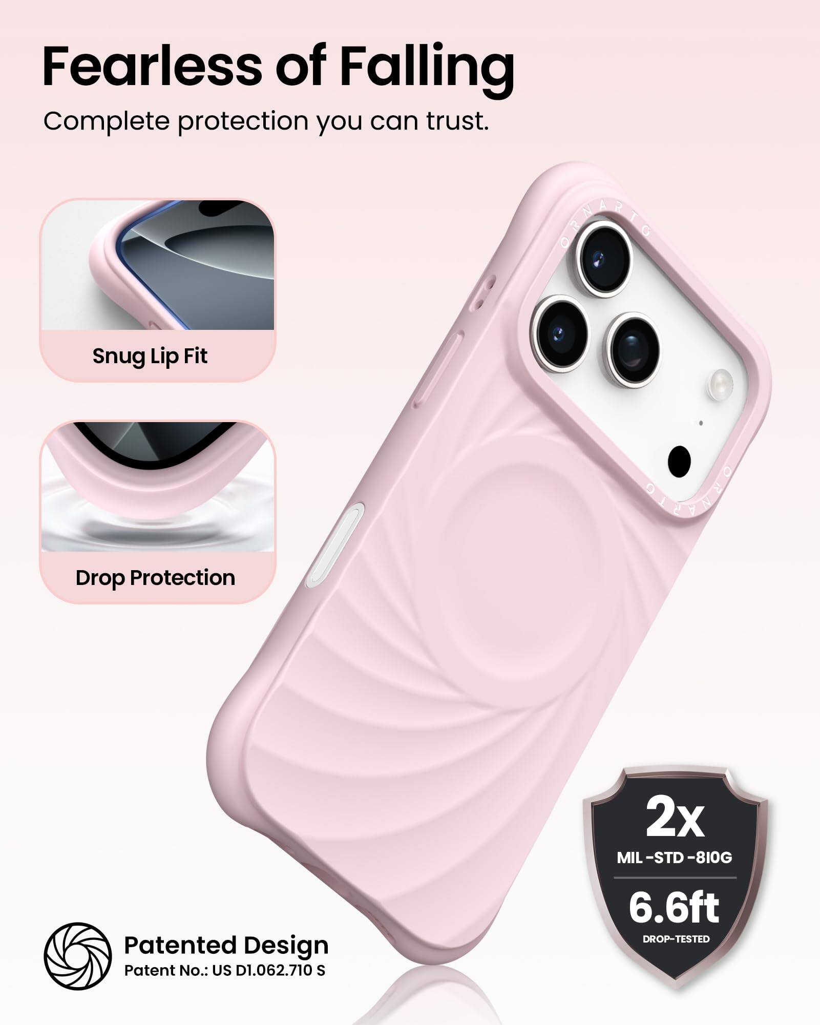 Fearless of Falling  
Complete protection you can trust.

Snug Lip Fit  
Drop Protection

Patented Design  
Patent No.: US D1.062.710 S

2x  
MIL-STD-810G  
6.6ft  
DROP-TESTED