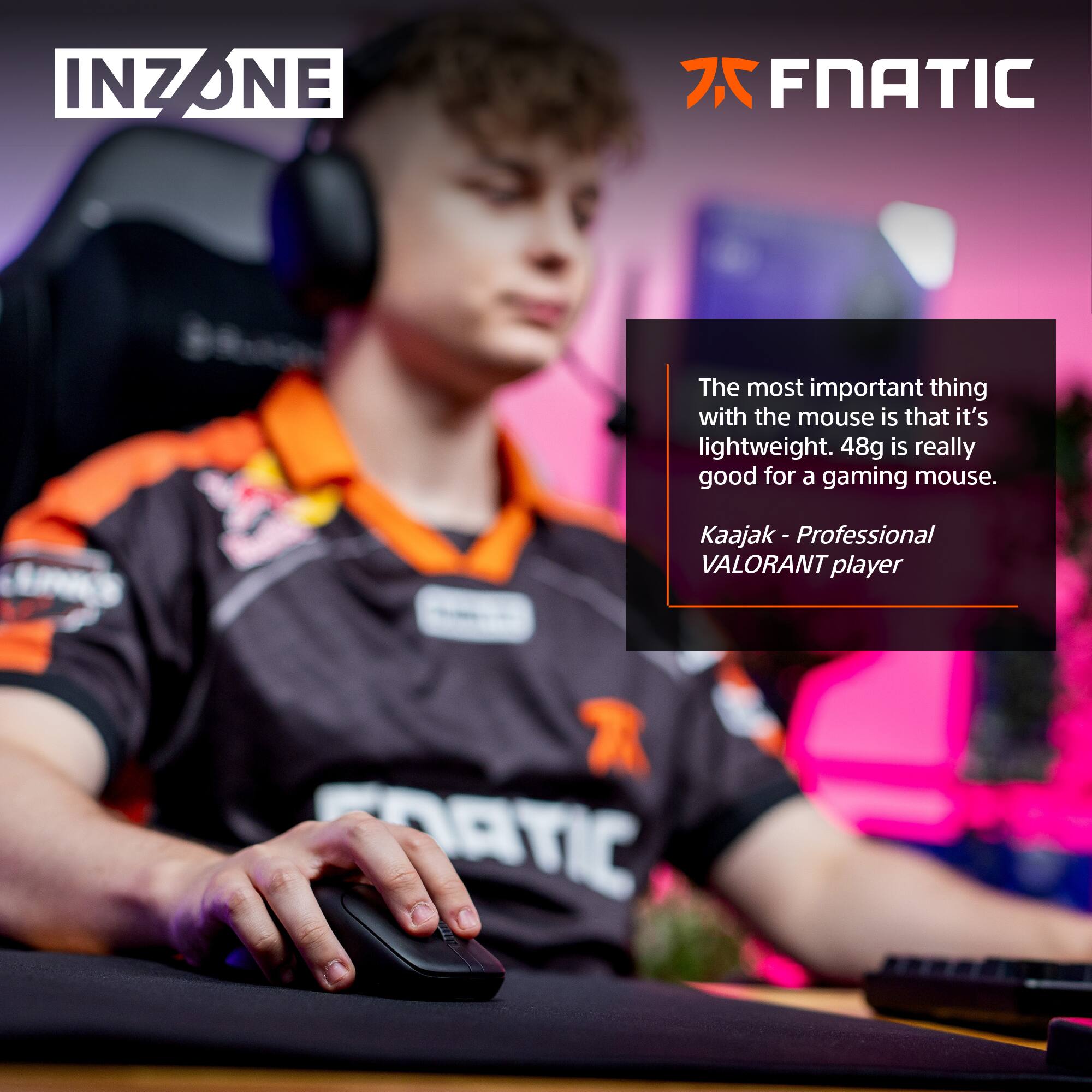 INZONE INZ 7 FNATIC

The most important thing with the mouse is that it's lightweight. 48g is really good for a gaming mouse.

Kaajak - Professional VALORANT player