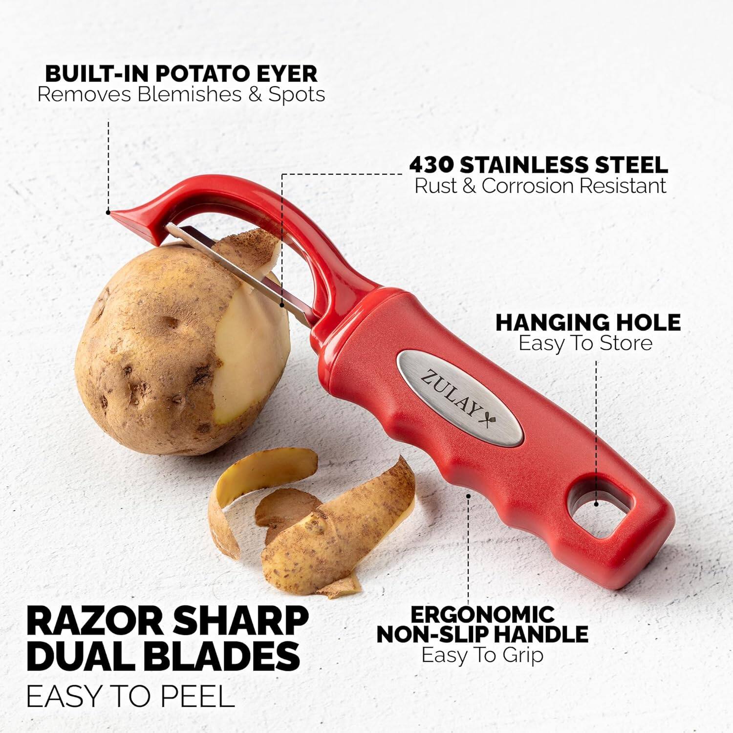 BUILT-IN POTATO EYER  
Removes Blemishes & Spots  

430 STAINLESS STEEL  
Rust & Corrosion Resistant  

HANGING HOLE  
Easy To Store  

ZULAYX  

RAZOR SHARP  
DUAL BLADES  
EASY TO PEEL  

ERGONOMIC  
NON-SLIP HANDLE  
Easy To Grip