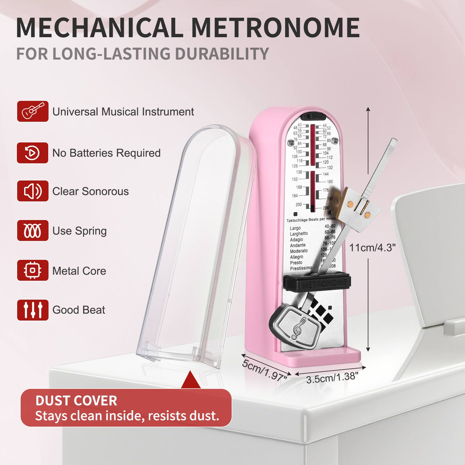 MECHANICAL METRONOME FOR LONG-LASTING DURABILITY

- Universal Musical Instrument
- No Batteries Required
- Clear Sonorous
- Use Spring
- Metal Core
- Good Beat

DUST COVER
Stays clean inside, resists dust.

Dimensions:
- 11cm/4.3"
- 5cm/1.97"
- 3.5cm/1.38"

Tempo Range:
- Taktschlage: 40-50
- Largo: 40-60
- Larghetto: 63-86
- Adagio: 66-76
- Andante: 76-108
- Moderato: 108-120
- Allegro: 120-168
- Presto: 168-208
- Prestissimo: 208