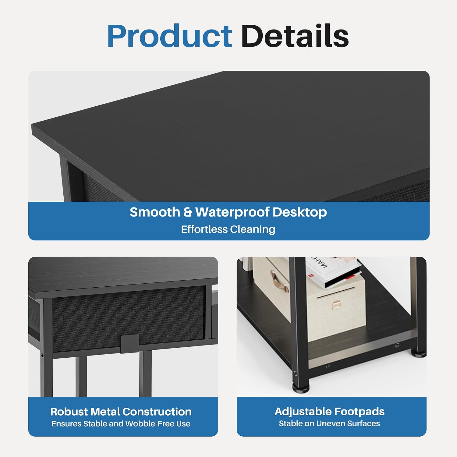 Product Details

- Smooth & Waterproof Desktop
  - Effortless Cleaning

- Robust Metal Construction
  - Ensures Stable and Wobble-Free Use

- Adjustable Footpads
  - Stable on Uneven Surfaces