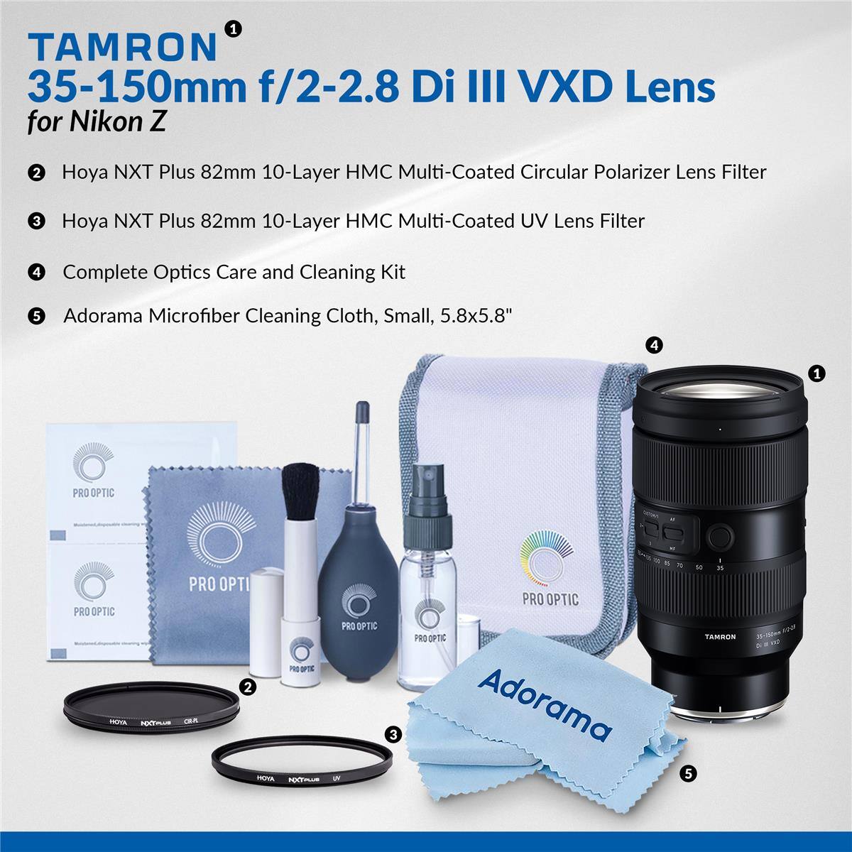 1. TAMRON 35-150mm f/2-2.8 Di III VXD Lens for Nikon Z
2. Hoya NXT Plus 82mm 10-Layer HMC Multi-Coated Circular Polarizer Lens Filter
3. Hoya NXT Plus 82mm 10-Layer HMC Multi-Coated UV Lens Filter
4. Complete Optics Care and Cleaning Kit
5. Adorama Microfiber Cleaning Cloth, Small, 5.8x5.8"
