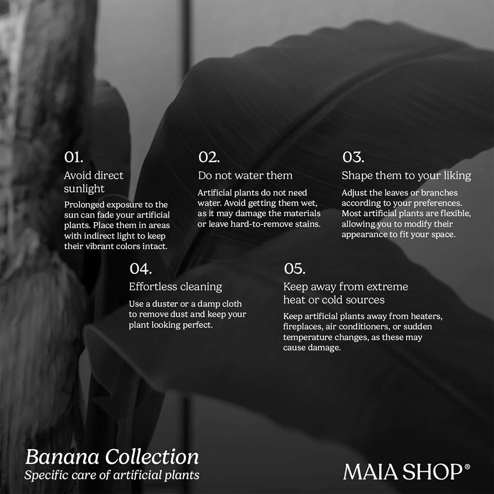 01. Avoid direct sunlight  
Prolonged exposure to the sun can fade your artificial plants. Place them in areas with indirect light to keep their vibrant colors intact.

02. Do not water them  
Artificial plants do not need water. Avoid getting them wet, as it may damage the materials or leave hard-to-remove stains.

03. Shape them to your liking  
Adjust the leaves or branches according to your preferences. Most artificial plants are flexible, allowing you to modify their appearance to fit your space.

04. Effortless cleaning  
Use a duster or a damp cloth to remove dust and keep your plant looking perfect.

05. Keep away from extreme heat or cold sources  
Keep artificial plants away from heaters, fireplaces, air conditioners, or sudden temperature changes, as these may cause damage.

Banana Collection  
Specific care of artificial plants

MAIA SHOP®