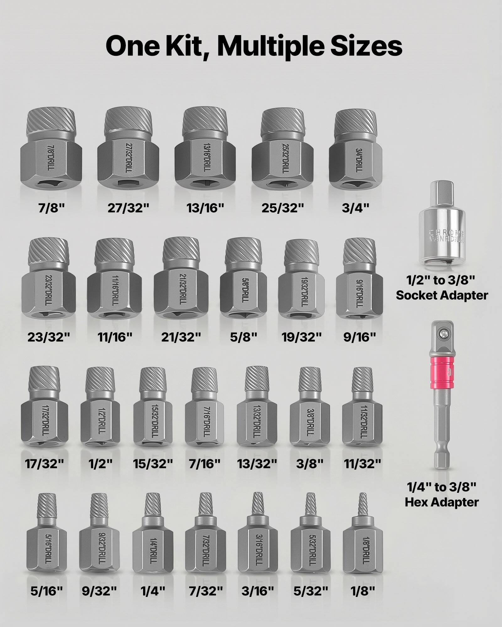 One Kit, Multiple Sizes

7/8" DRILL  
27/32" DRILL  
13/16" DRILL  
25/32" DRILL  
3/4" DRILL  
23/32" DRILL  
11/16" DRILL  
21/32" DRILL  
5/8" DRILL  
19/32" DRILL  
9/16" DRILL  
1/2" DRILL  
17/32" DRILL  
15/32" DRILL  
7/16" DRILL  
13/32" DRILL  
3/8" DRILL  
5/16" DRILL  
9/32" DRILL  
1/4" DRILL  
7/32" DRILL  
3/16" DRILL  
5/32" DRILL  
1/8" DRILL  

1/2" to 3/8" Socket Adapter  
1/4" to 3/8" Hex Adapter  

CHROME  
MFR: 23