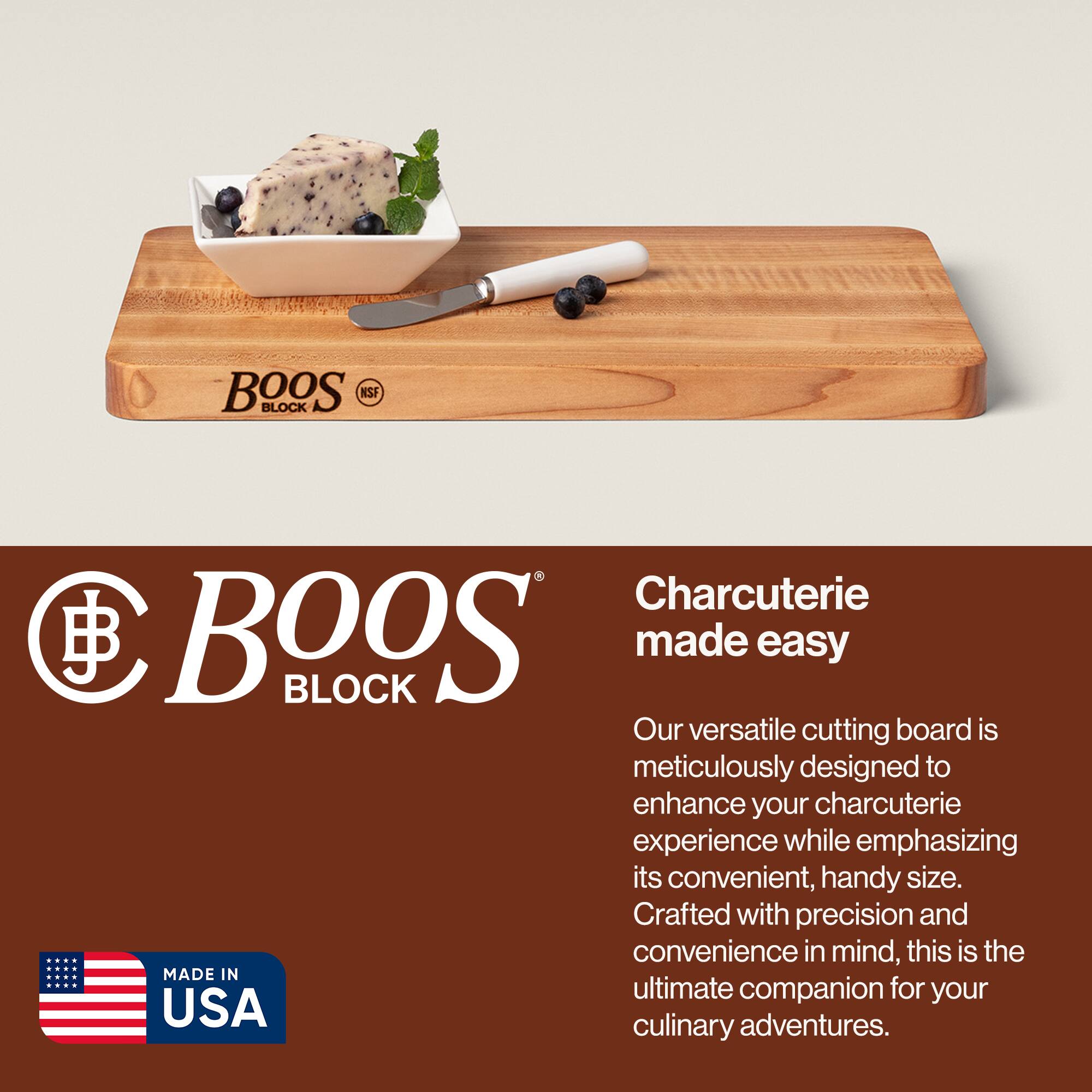 BOOS BLOCK NSF  
Charcuterie made easy  

Our versatile cutting board is meticulously designed to enhance your charcuterie experience while emphasizing its convenient, handy size. Crafted with precision and convenience in mind, this is the ultimate companion for your culinary adventures.  

MADE IN USA
