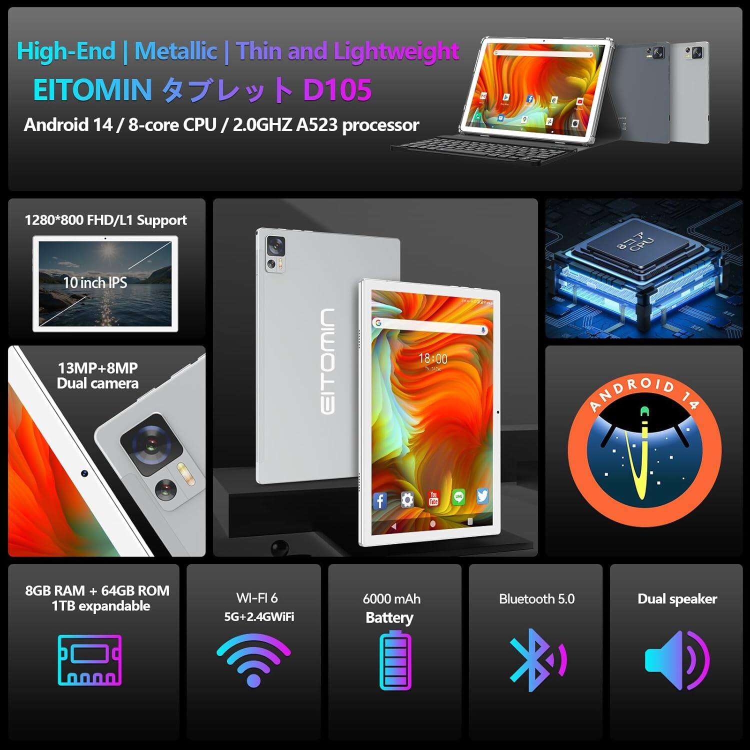 High-End | Metallic | Thin and Lightweight  
EITOMIN タブレット D105  
Android 14 / 8-core CPU / 2.0GHz A523 processor  

1280*800 FHD/L1 Support  
10 inch IPS  
13MP+8MP Dual camera  

8GB RAM + 64GB ROM 1TB expandable  
WI-FI 6 5G+2.4GWiFi  
6000 mAh Battery  
Bluetooth 5.0  
Dual speaker