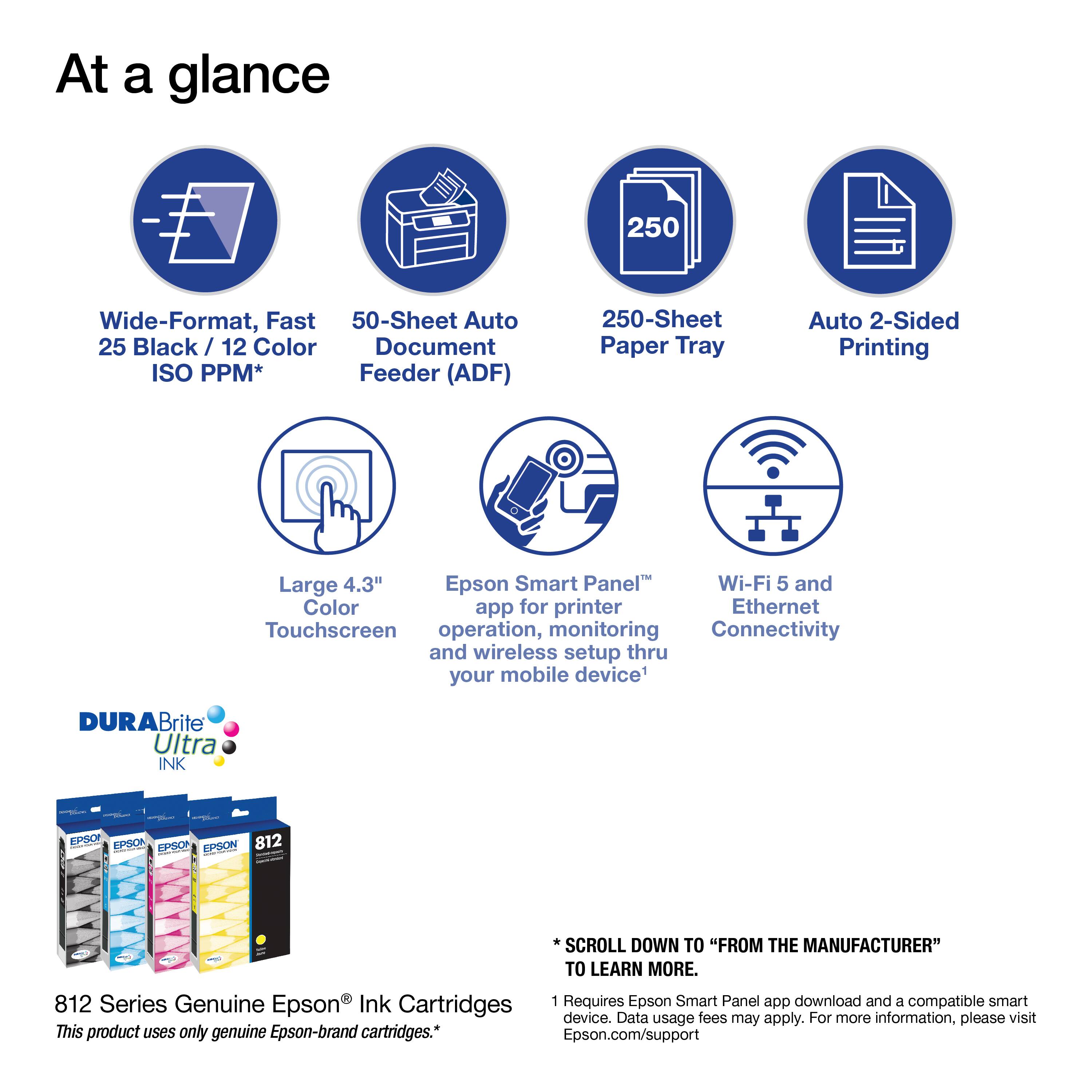 At a glance:
- 250 Wide-Format
- Fast 50-Sheet Auto
- 25 Black/ 12 Color Document ISO PPM* Feeder (ADF)
- 250-Sheet Paper Tray
- Auto 2-Sided Printing
- Large 4.3" Epson Smart Panel
- Wi-Fi 5 and Color app for printer
- Ethernet
- Touchscreen operation, monitoring
- Connectivity and wireless setup thru your mobile device
- Durabrite Brite Ultra INK
- FSO EPSICA EPSOP 812 FPSON
- Scroll down to "From the manufacturer" to learn more.
- 812 Series Genuine Epson Ink Cartridges
- Requires Epson Smart Panel app download and a compatible smart device.
- Data usage fees may apply.
- For more information, please visit Epson.com/support