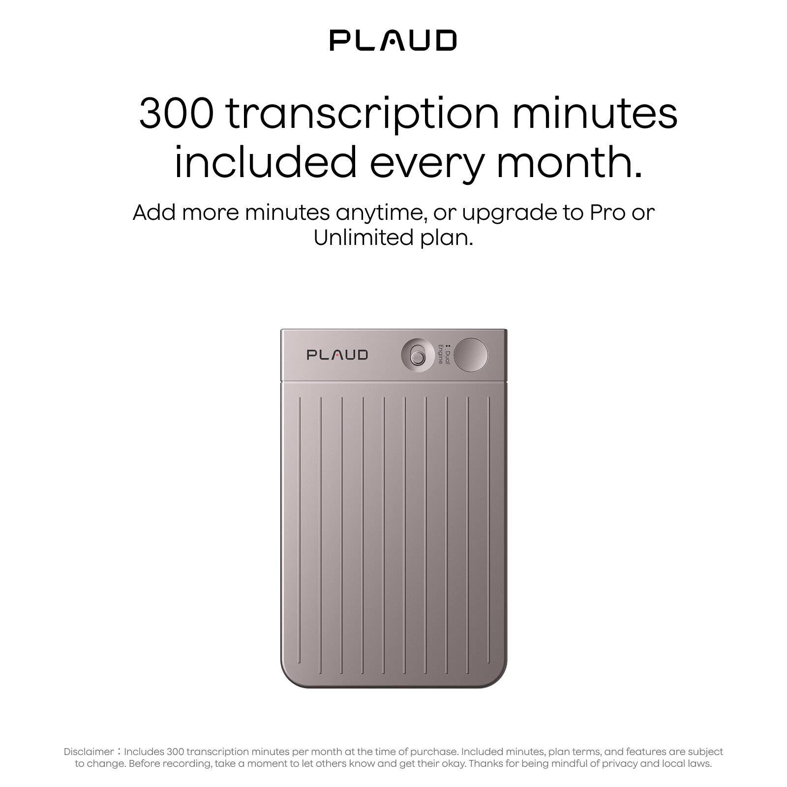 PLAUD

300 transcription minutes included every month.

Add more minutes anytime, or upgrade to Pro or Unlimited plan.

Disclaimer: Includes 300 transcription minutes per month at the time of purchase. Included minutes, plan terms, and features are subject to change. Before recording, take a moment to let others know and get their okay. Thanks for being mindful of privacy and local laws.