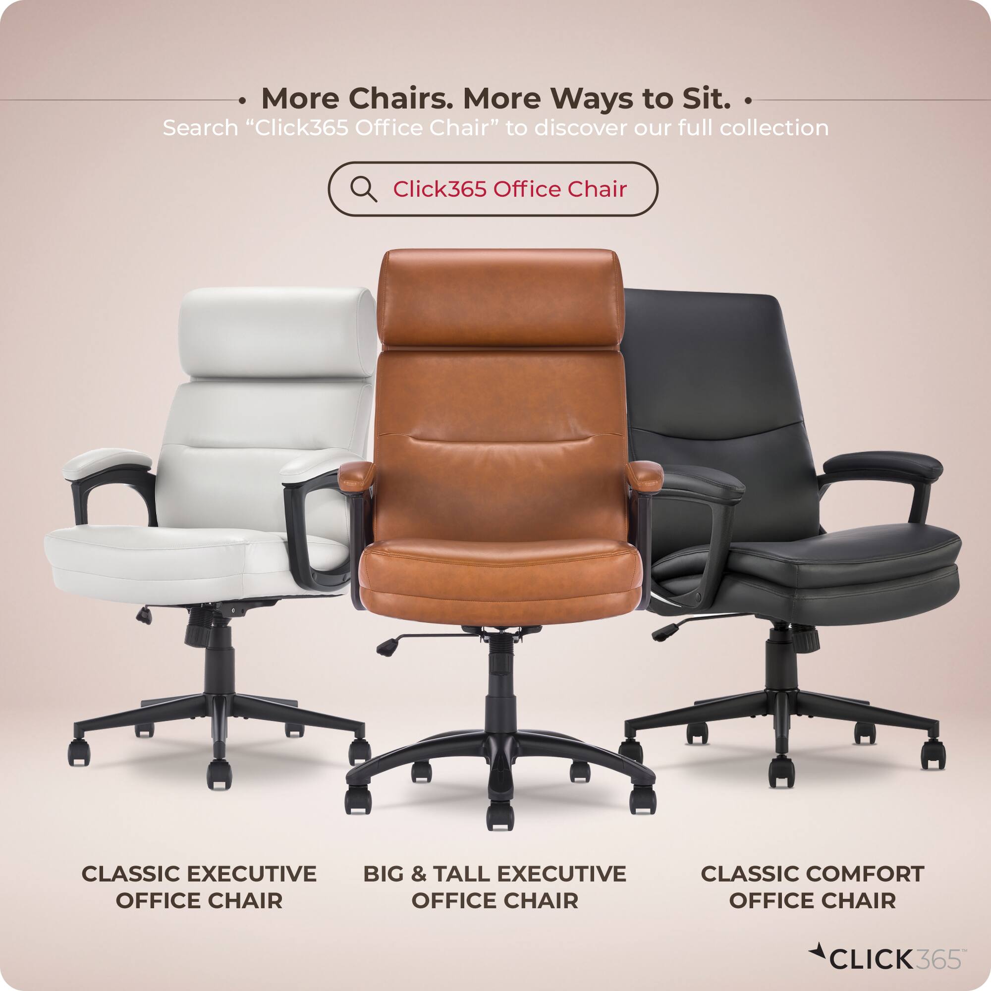 More Chairs. More Ways to Sit.  
Search "Click365 Office Chair" to discover our full collection.  

Click365 Office Chair  
CLASSIC EXECUTIVE  
BIG & TALL EXECUTIVE  
OFFICE CHAIR  
CLASSIC COMFORT  
OFFICE CHAIR  

CLICK365
