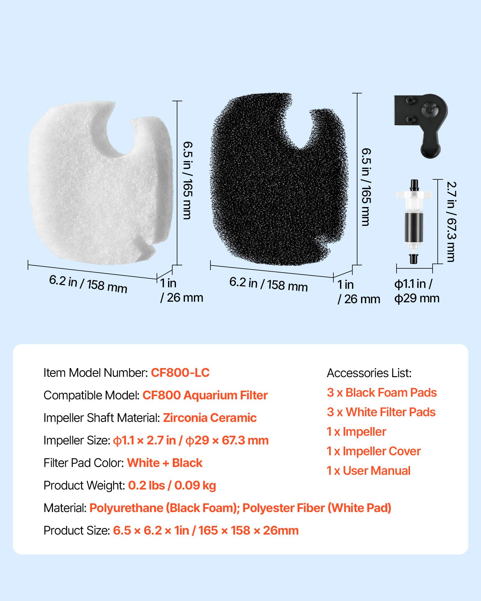 6.2 in 158 mm  
6.5 in 165 mm  
1 in 26 mm  

Item Model Number: CF800-LC  
Compatible Model: CF800 Aquarium Filter  
Impeller Shaft Material: Zirconia Ceramic  
Impeller Size: 1.1 x 2.7 in / 29 x 67.3 mm  
Filter Pad Color: White + Black  

Accessories List:  
3 x Black Foam Pads  
3 x White Filter Pads  
1 x Impeller  
1 x Impeller Cover  
1 x User Manual  

Product Weight: 0.2 lbs / 0.09 kg  
Material: Polyurethane (Black Foam); Polyester Fiber (White Pad)  
Product Size: 6.5 x 6.2 x 1 in / 165 x 158 x 26 mm