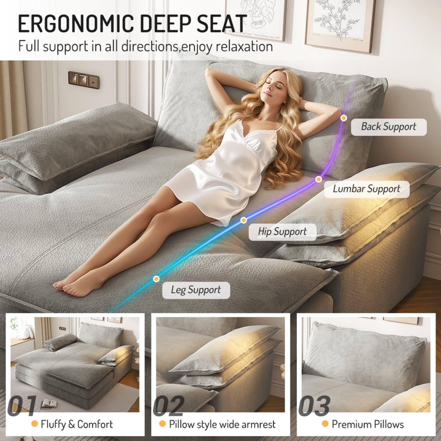 ERGONOMIC DEEP SEAT  
Full support in all directions, enjoy relaxation

- Back Support
- Lumbar Support
- Hip Support
- Leg Support

01 Fluffy & Comfort  
02 Pillow style wide armrest  
03 Premium Pillows