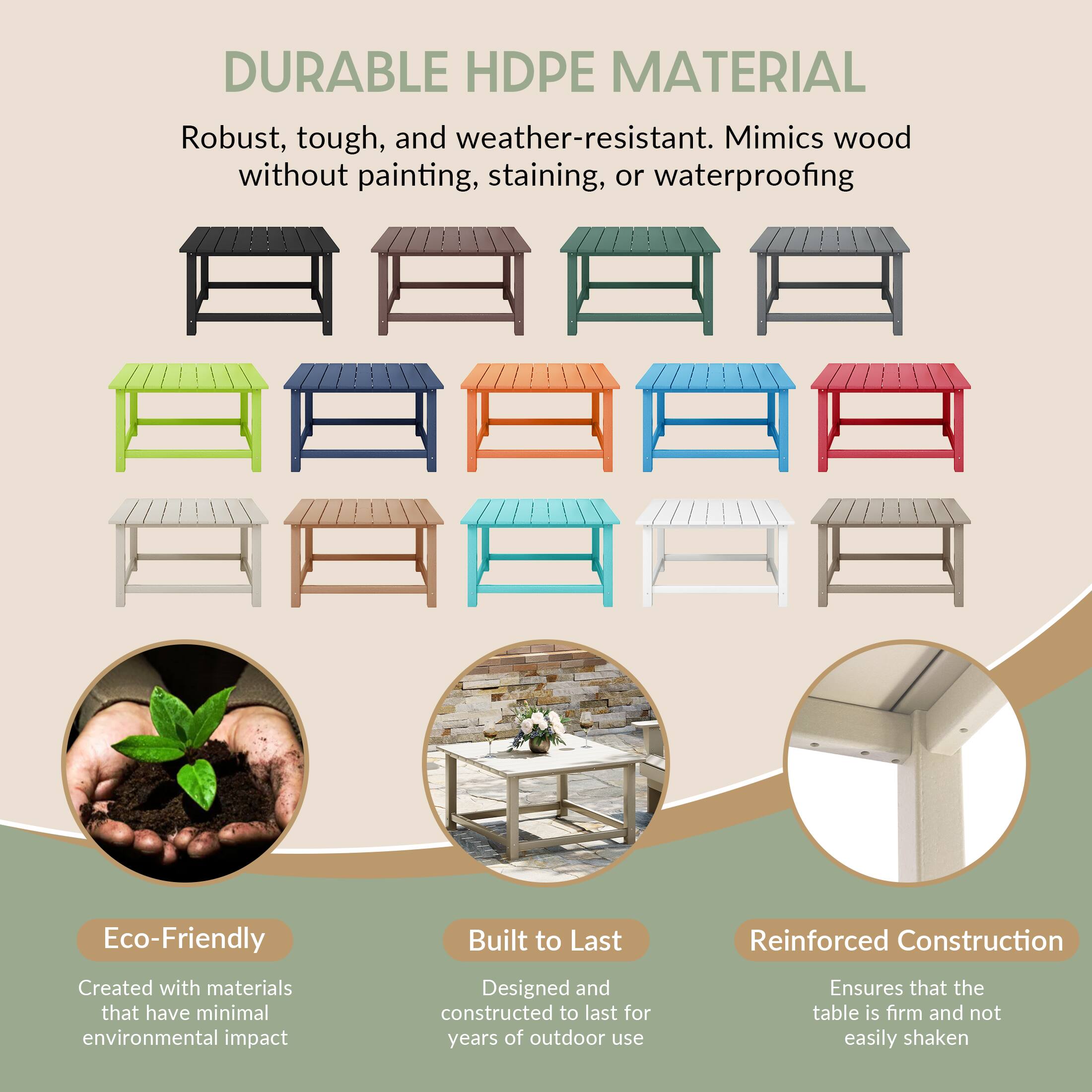 DURABLE HDPE MATERIAL

Robust, tough, and weather-resistant. Mimics wood without painting, staining, or waterproofing

Eco-Friendly
Created with materials that have minimal environmental impact

Built to Last
Designed and constructed to last for years of outdoor use

Reinforced Construction
Ensures that the table is firm and not easily shaken