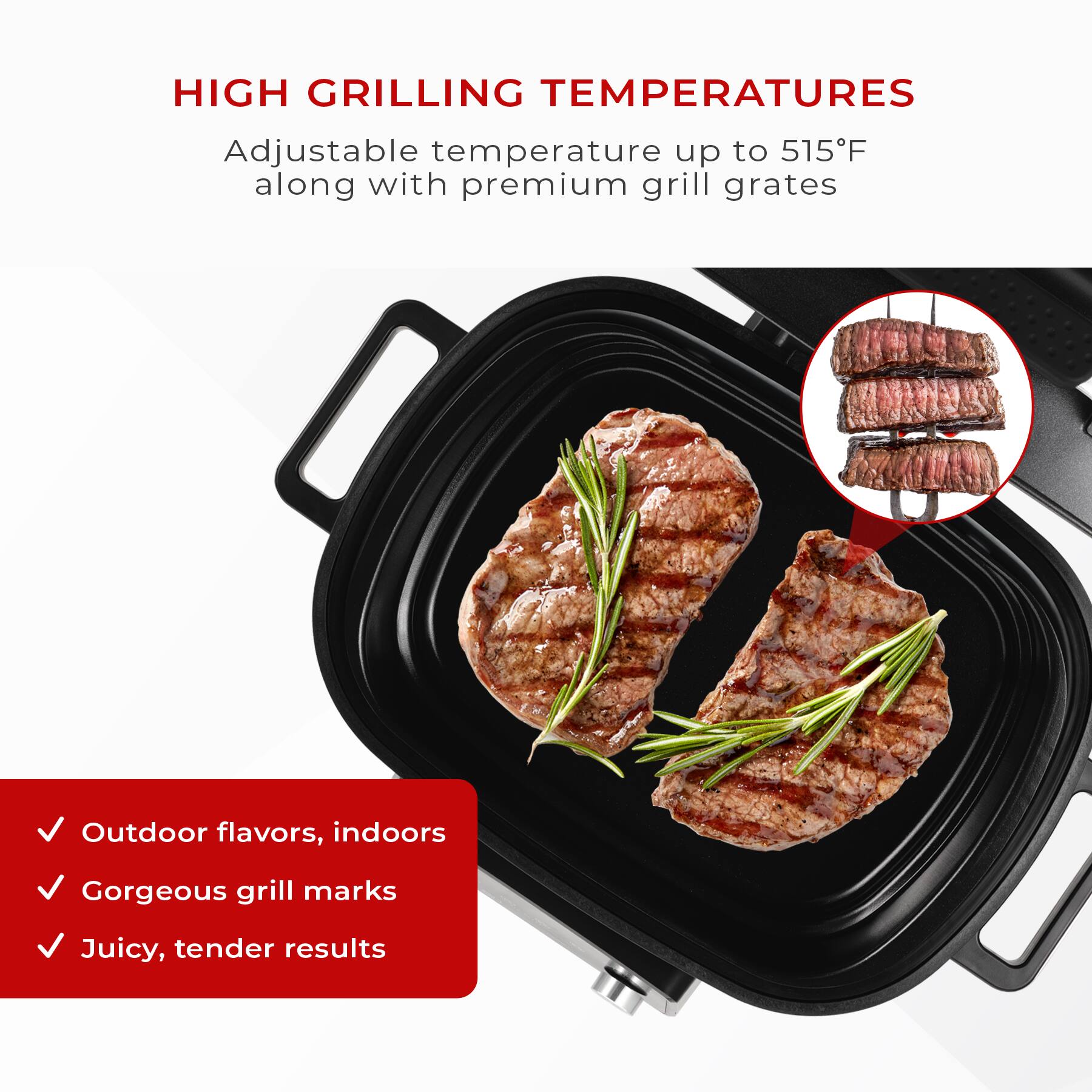 HIGH GRILLING TEMPERATURES

Adjustable temperature up to 515°F along with premium grill grates

- Outdoor flavors, indoors
- Gorgeous grill marks
- Juicy, tender results
