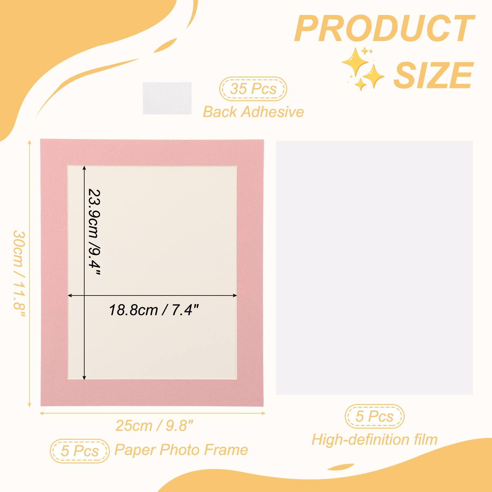 PRODUCT SIZE

35 Pcs Back Adhesive

30cm / 11.8" x 23.9cm / 9.4" x 18.8cm / 7.4" x 25cm / 9.8"

5 Pcs Paper Photo Frame

5 Pcs High-definition film
