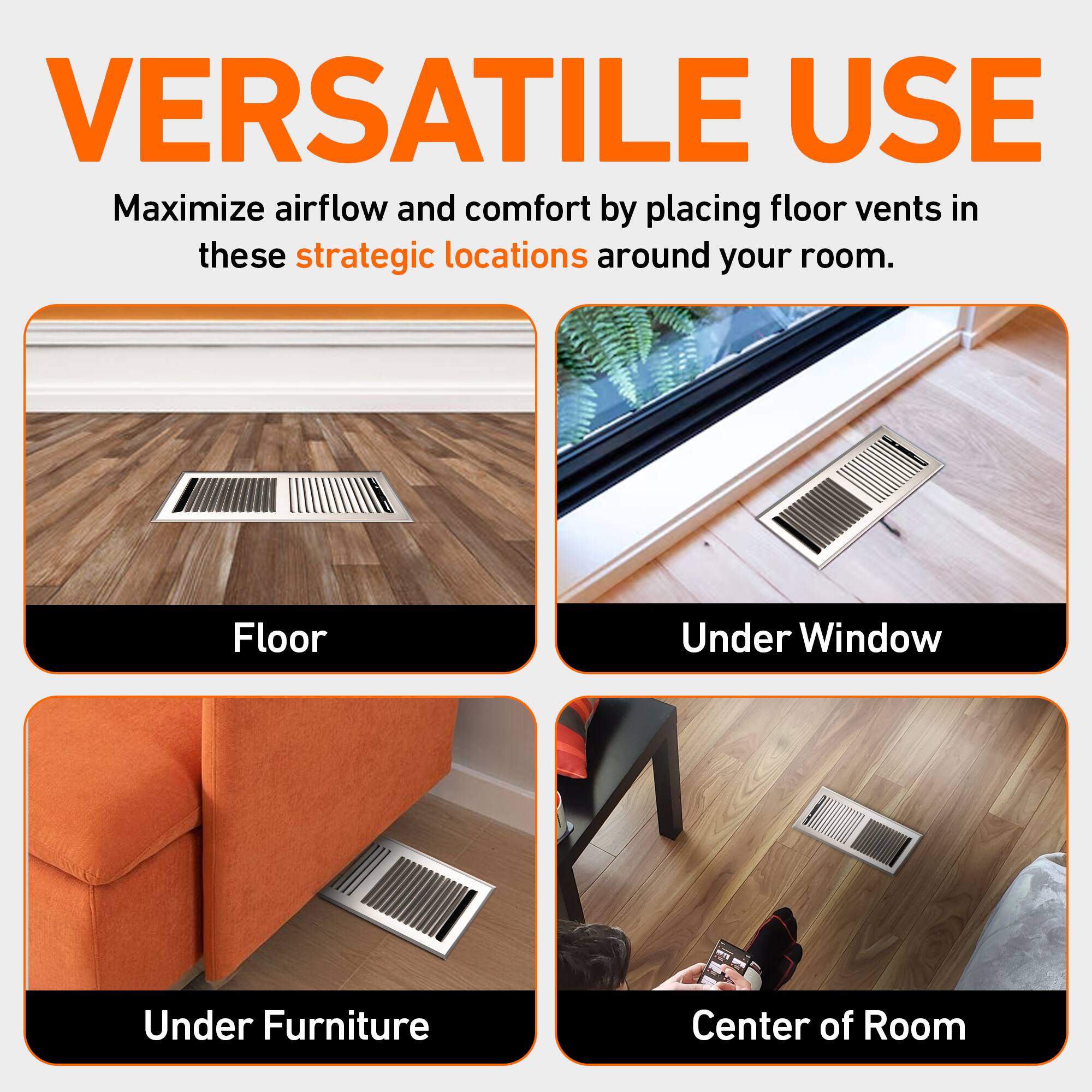 VERSATILE USE

Maximize airflow and comfort by placing floor vents in these strategic locations around your room.

- Floor
- Under Window
- Under Furniture
- Center of Room