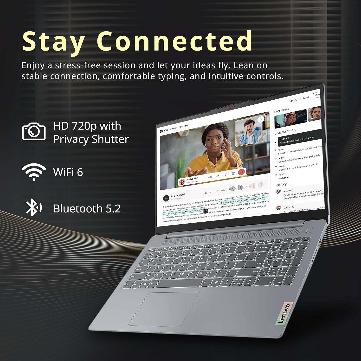 Stay Connected  
Enjoy a stress-free session and let your ideas fly. Lean on stable connection, comfortable typing, and intuitive controls.

- HD 720p with Privacy Shutter
- WiFi 6
- Bluetooth 5.2

Members  
Live summary  
- Visual Design and Art Direction  
- Game Mechanics and Feat  
- Game Design Requirements and Goals  
- Welcome History

How do you approach visual design?  
Great impressive graphics TM graphics favorated by thonnophy imposed with detailed of conning difects  
visual design and - M interlice - and vitamin design AlalyoK PM 100 interfate of Our goal saving rederience

C  A 2 f  
W E S 0 y C  
9 F V  
5 1 G 8  
6 3 M &  
OF 7 $ U X c 18 40  
f G 4 VIA 0  
5 P 7  
? / you -  
Z 7 8  V ~ 4 5 6 Enter 2 3 2017 - or Enter + 0 Lenovo