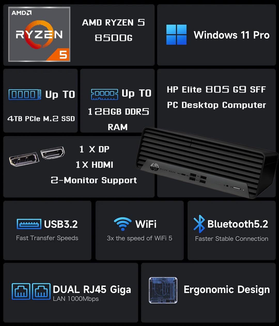 AMD Ryzen 5 8500G  
Windows 11 Pro  
Up to 4TB PCIe M.2 SSD  
Up to 128GB DDR5 RAM  
HP Elite 805 G9 SFF PC Desktop Computer  
1 x DP, 1 x HDMI  
2-Monitor Support  
USB3.2 Fast Transfer Speeds  
WiFi 3x the speed of WiFi 5  
Bluetooth 5.2 Faster Stable Connection  
DUAL RJ45 Giga LAN 1000Mbps  
Ergonomic Design