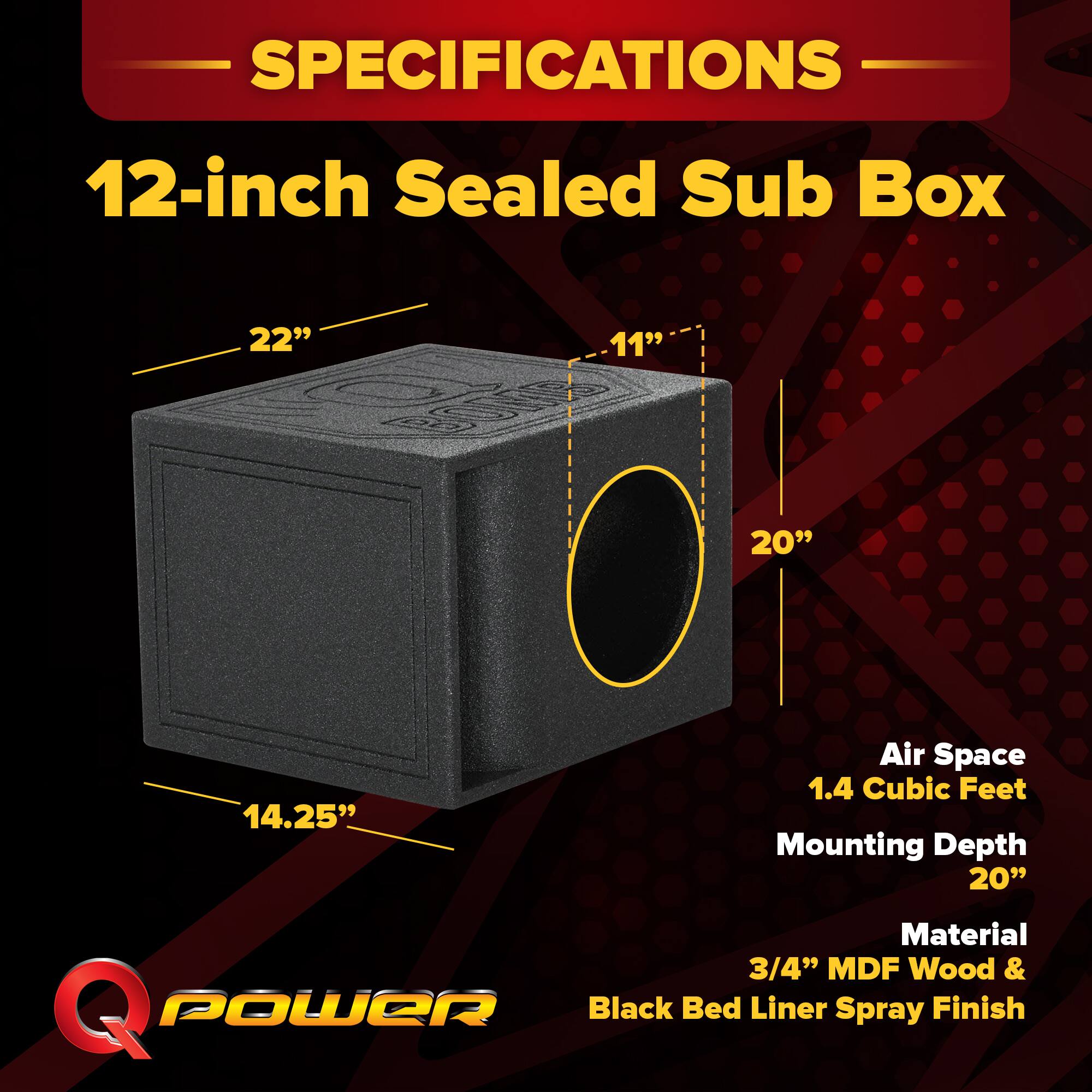 SPECIFICATIONS  
12-inch Sealed Sub Box  
22" x 11" x 20"  
14.25"  
Air Space: 1.4 Cubic Feet  
Mounting Depth: 20"  
Material: 3/4" MDF Wood & Black Bed Liner Spray Finish