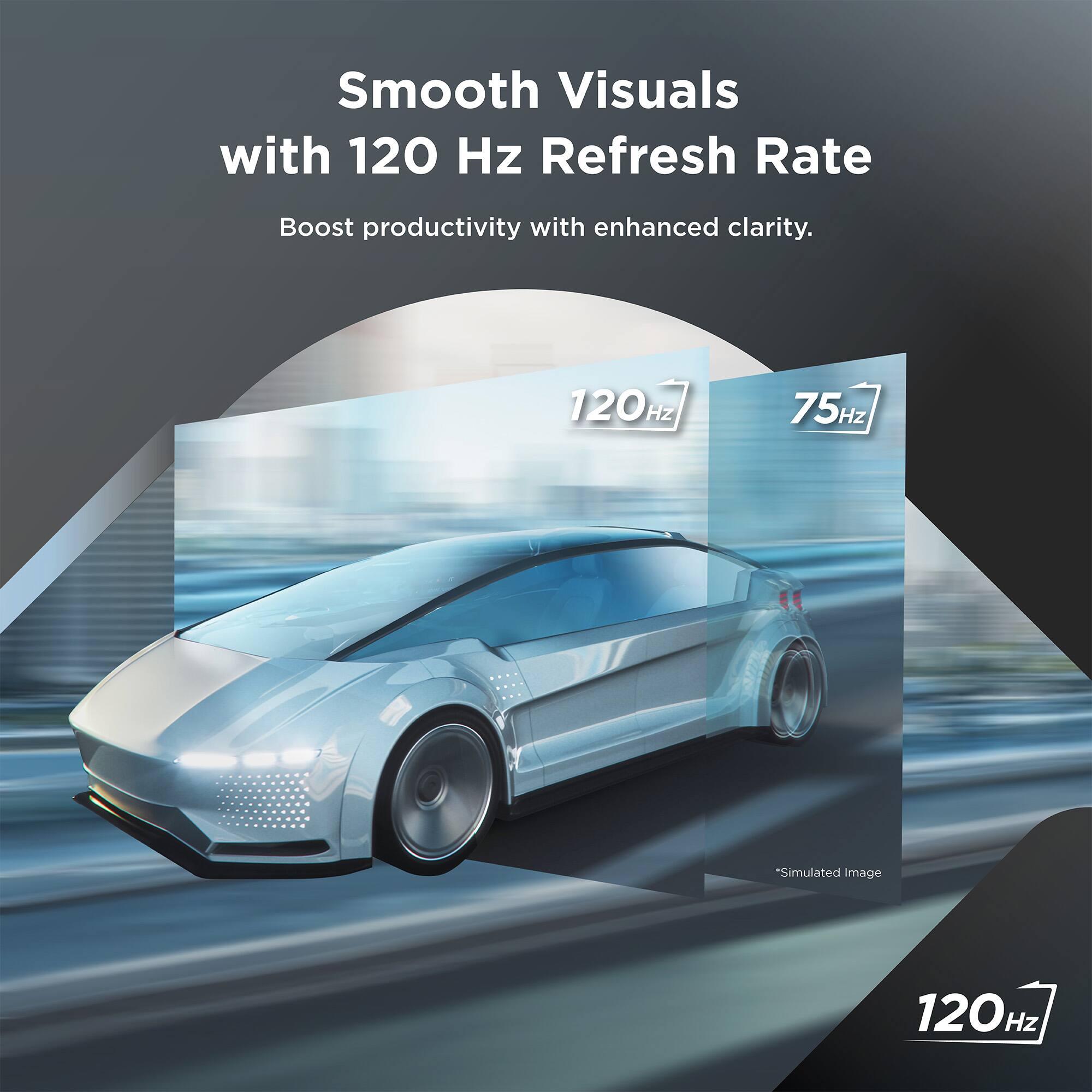Smooth Visuals with 120 Hz Refresh Rate  
Boost productivity with enhanced clarity.  

120 Hz  
75 Hz *Simulated Image  

120 Hz