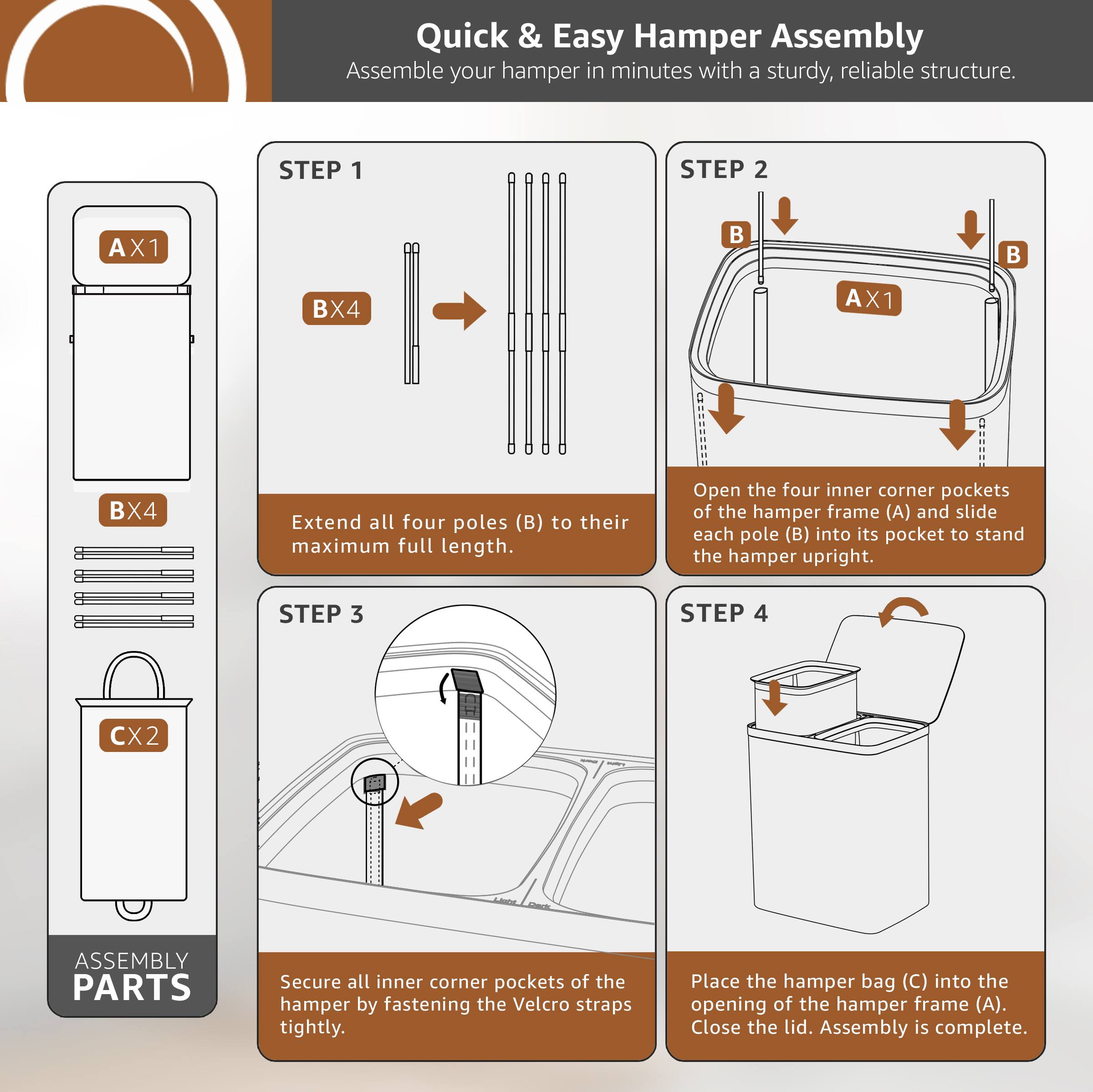 Quick & Easy Hamper Assembly  
Assemble your hamper in minutes with a sturdy, reliable structure.  

**STEP 1**  
Extend all four poles (B) to their maximum full length.  

**STEP 2**  
Open the four inner corner pockets of the hamper frame (A) and slide each pole (B) into its pocket to stand the hamper upright.  

**STEP 3**  
Secure all inner corner pockets of the hamper by fastening the Velcro straps tightly.  

**STEP 4**  
Place the hamper bag (C) into the opening of the hamper frame (A). Close the lid. Assembly is complete.  

**ASSEMBLY PARTS**  
- AX1  
- BX4  
- CX2