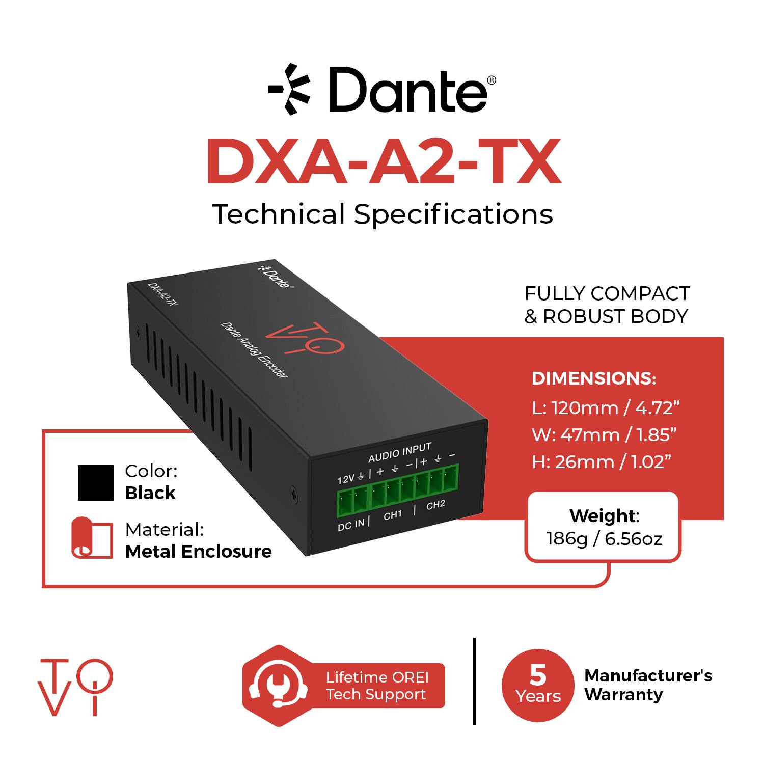 Dante DXA-A2-TX Technical Specifications

- FULLY COMPACT & ROBUST BODY

**DIMENSIONS:**
- L: 120mm / 4.72"
- W: 47mm / 1.85"
- H: 26mm / 1.02"

**Color:** Black

**Material:** Metal Enclosure

**Weight:** 186g / 6.56oz

**AUDIO INPUT:**
- CH1
- CH2

**Power:**
- 12V DC IN

**Lifetime OREI Tech Support**

**Manufacturer's Warranty:**
- 5 Years