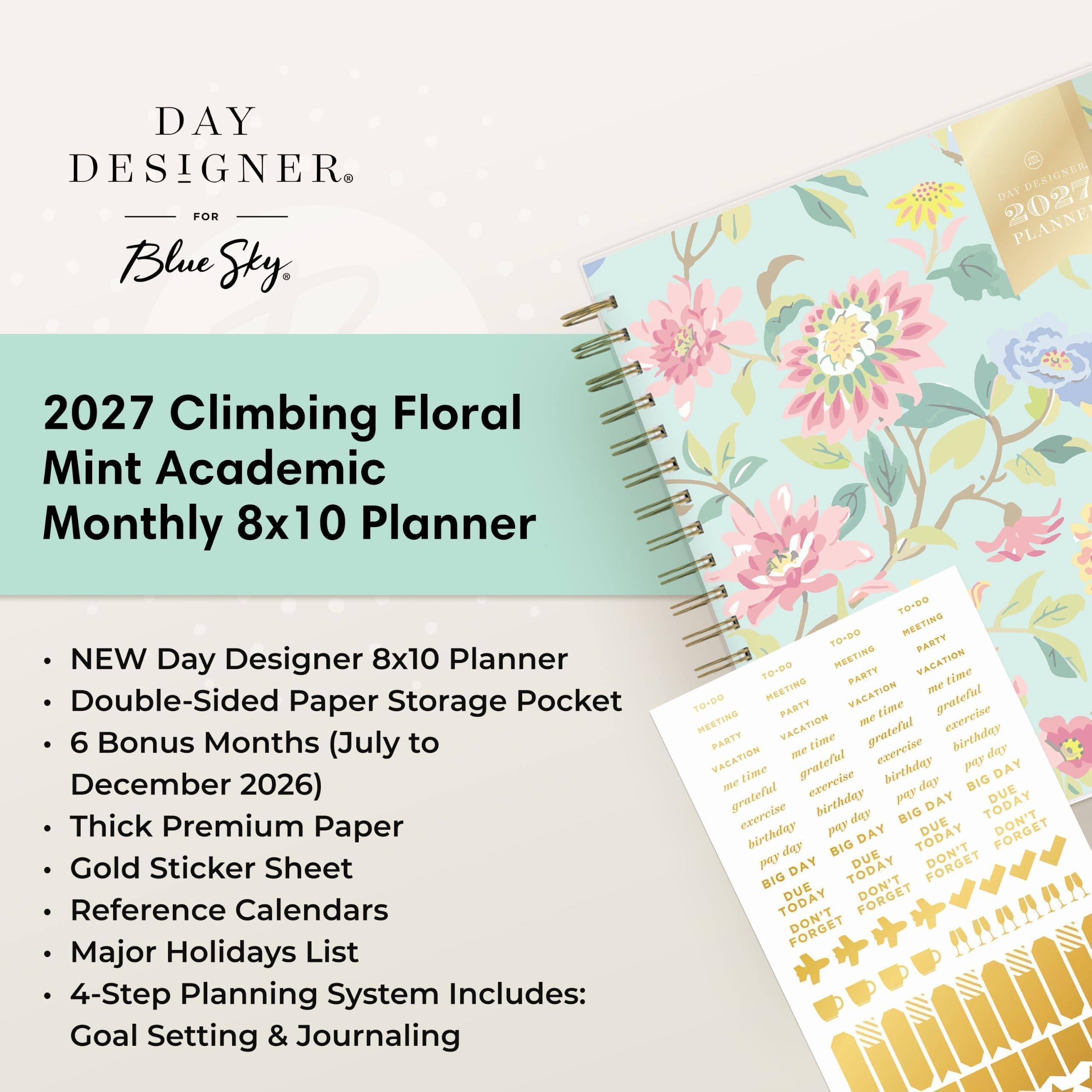 DAY DESIGNER FOR Blue Sky

2027 Climbing Floral Mint Academic Monthly 8x10 Planner

NEW Day Designer 8x10 Planner Double-Sided Paper Storage Pocket 6 Bonus Months (July to December 2026) Thick Premium Paper Gold Sticker Sheet Reference Calendars Major Holidays List 4-Step Planning System Includes: Goal Setting & Journaling

TO-DO TO-DO MEETING PARTY TO-DO MEETING PARTY VACATION time MEETING VACATION me TO-DO MEETING PARTY me time grateful exercise PARTY VACATION time grateful birthday VACATION me grateful exercise birthday pay day DAY me time exercise day BIG grateful birthday pay DAY TODAY DUE exercise day BIG DUE birthday pay DAY TODAY FORGET day BIG DUE DON'T pay DAY TODAY BIG DUE DON'T TODAY DON'T