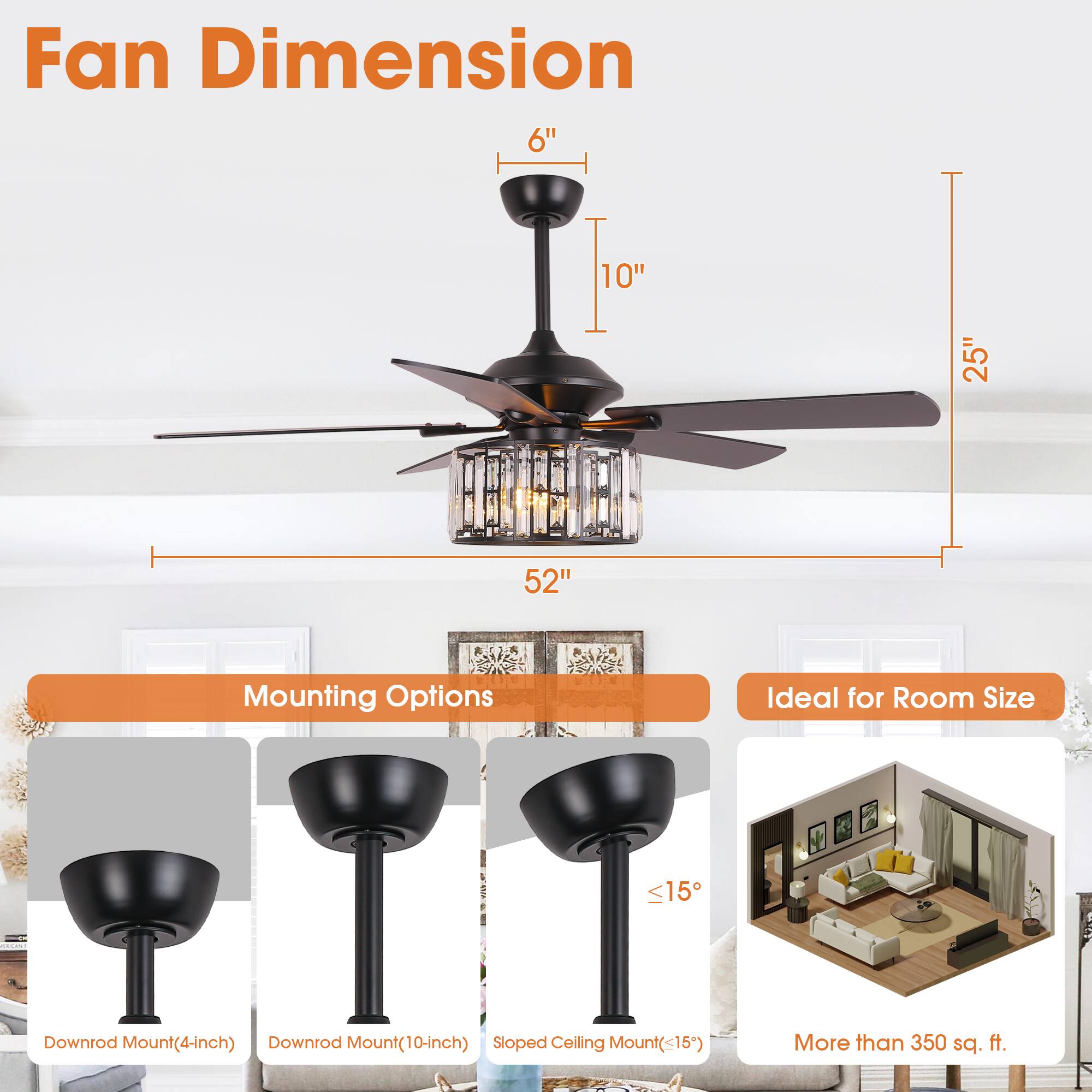 Fan Dimension  
6" | 10" | 25" | 52"  

Mounting Options  
- Downrod Mount (4-inch)  
- Downrod Mount (10-inch)  
- Sloped Ceiling Mount (<15°)  

Ideal for Room Size  
- More than 350 sq. ft.