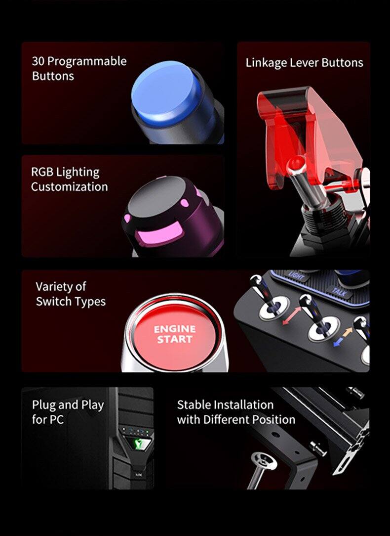 30 Programmable Buttons  
Linkage Lever Buttons  
RGB Lighting Customization  
Variety of Switch Types  
LIGHT TALK ENGINE START  
Plug and Play for PC  
Stable Installation with Different Position