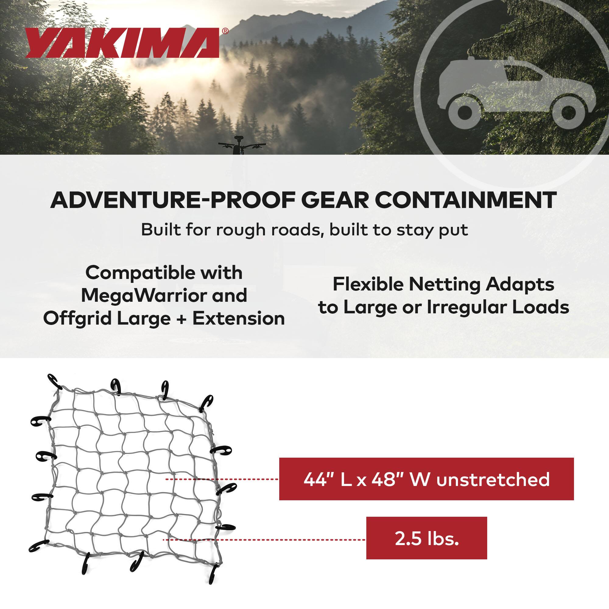 YAKIMA

ADVENTURE-PROOF GEAR CONTAINMENT

Built for rough roads, built to stay put

Compatible with MegaWarrior and Offgrid Large + Extension

Flexible Netting Adapts to Large or Irregular Loads

44" L x 48" W unstretched

2.5 lbs.