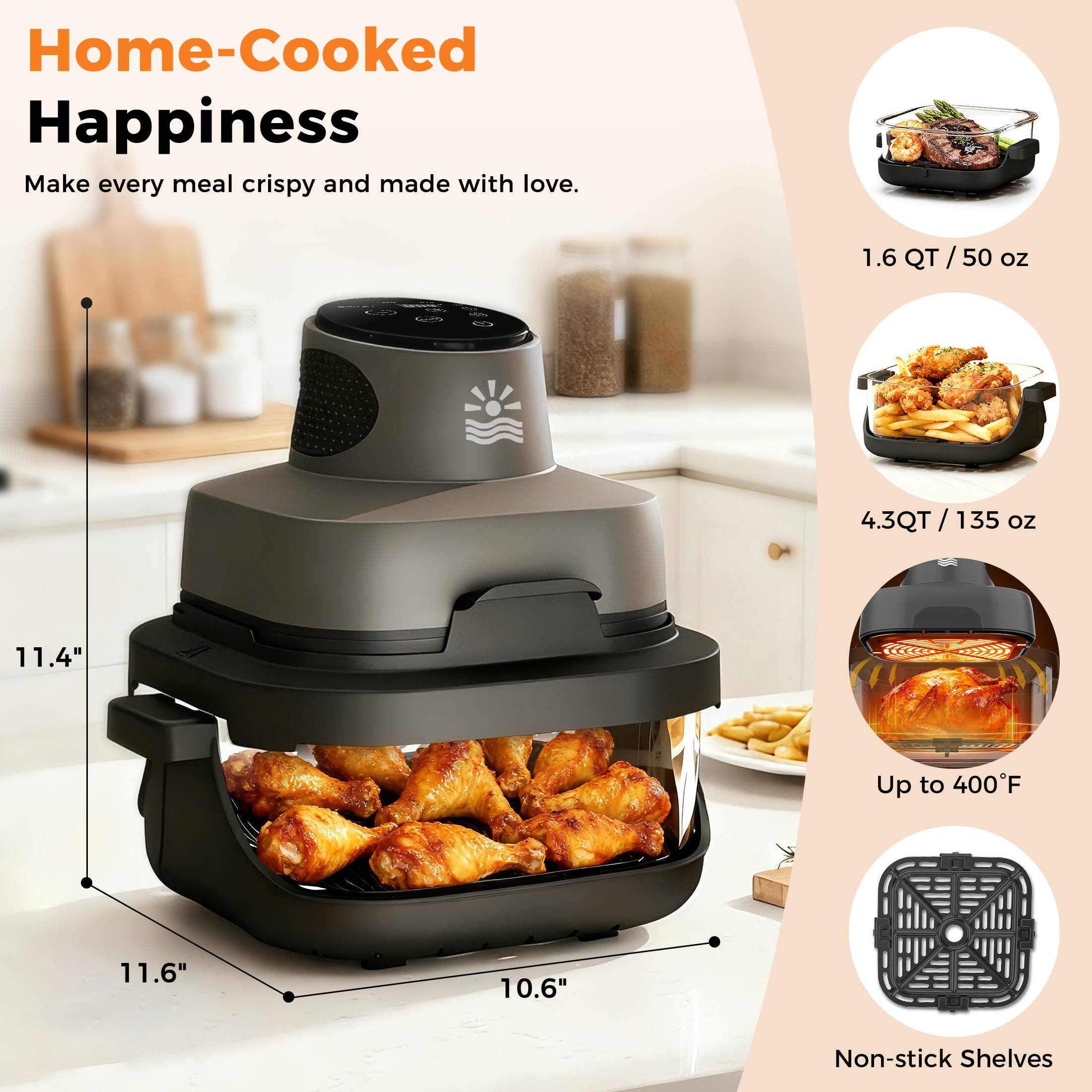Home-Cooked Happiness  
Make every meal crispy and made with love.

- 1.6 QT / 50 oz
- 4.3 QT / 135 oz
- Up to 400°F
- Non-stick Shelves

Dimensions:
- 11.4" (height)
- 11.6" (width)
- 10.6" (depth)