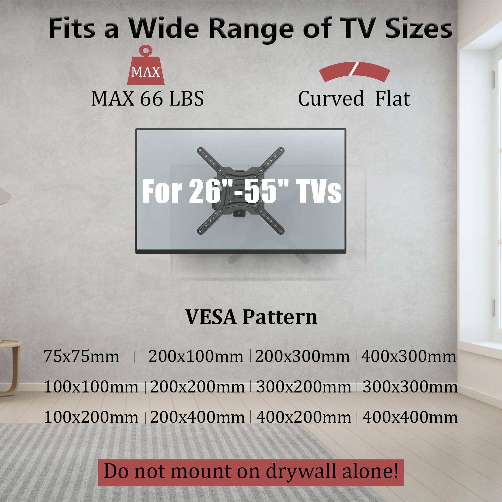 Fits a Wide Range of TV Sizes  
MAX 66 LBS  
Curved Flat  
For 26"-55" TVs  

VESA Pattern  
75x75mm | 200x100mm | 200x300mm | 400x300mm  
100x100mm | 200x200mm | 300x200mm | 300x300mm  
100x200mm | 200x400mm | 400x200mm | 400x400mm  

Do not mount on drywall alone!