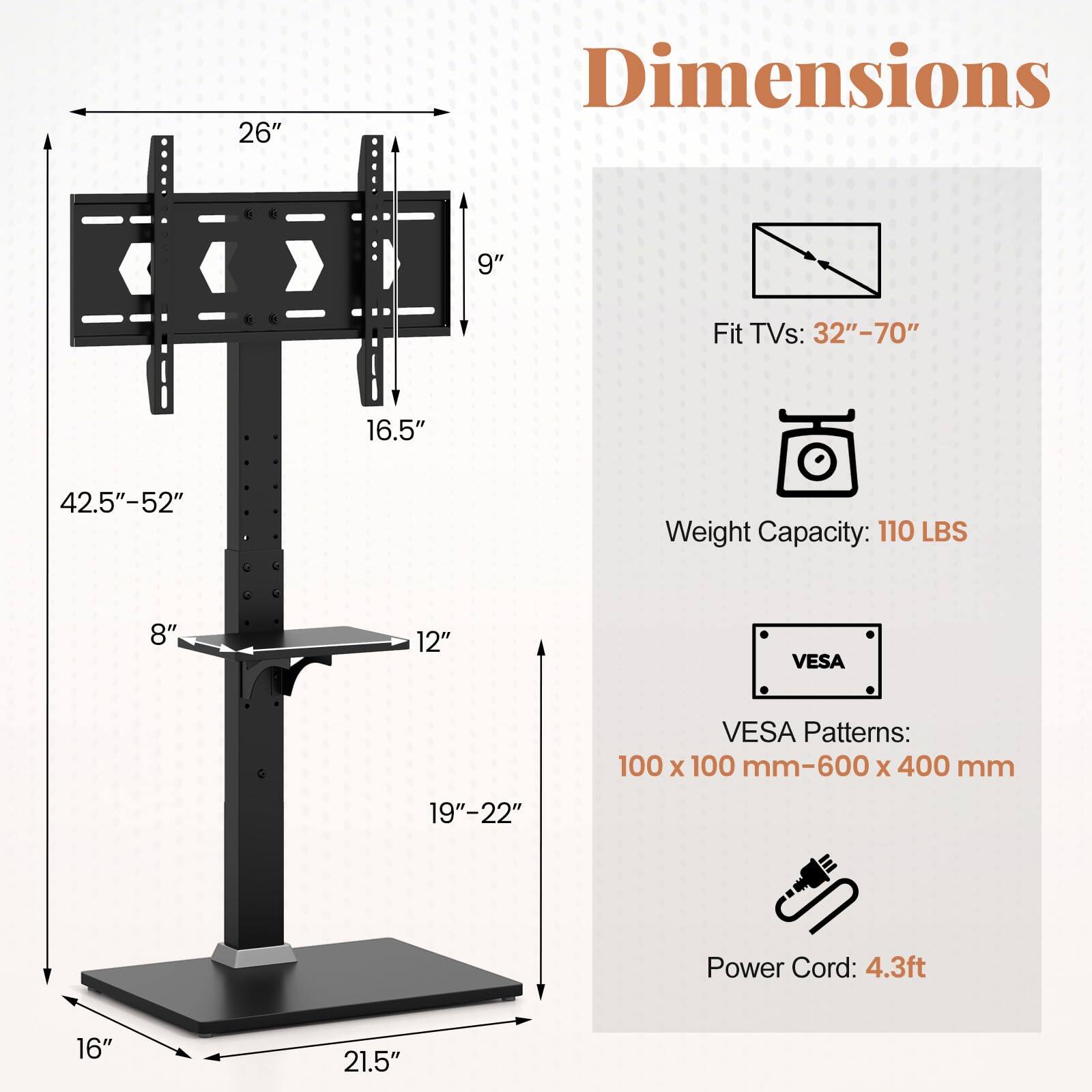 **Dimensions**

- **Fit TVs:** 32"–70"
- **Weight Capacity:** 110 LBS
- **VESA Patterns:** 100 x 100 mm–600 x 400 mm
- **Power Cord:** 4.3ft

**Dimensions:**

- **Width:** 26"
- **Height:** 42.5"–52"
- **Depth:** 16.5"
- **Tabletop:** 8" x 12"
- **Stand Height:** 19"–22"
- **Base:** 16" x 21.5"