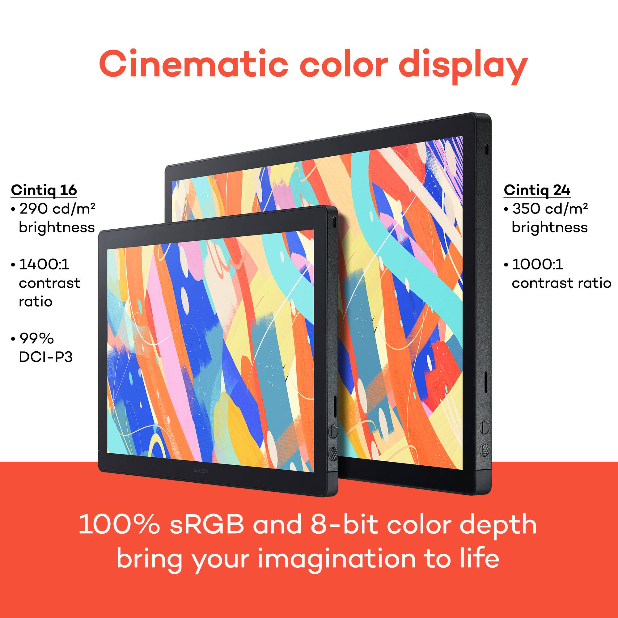 Cinematic color display

Cintiq 16
- 290 cd/m² brightness
- 1400:1 contrast ratio
- 99% DCI-P3

Cintiq 24
- 350 cd/m² brightness
- 1000:1 contrast ratio

100% sRGB and 8-bit color depth bring your imagination to life