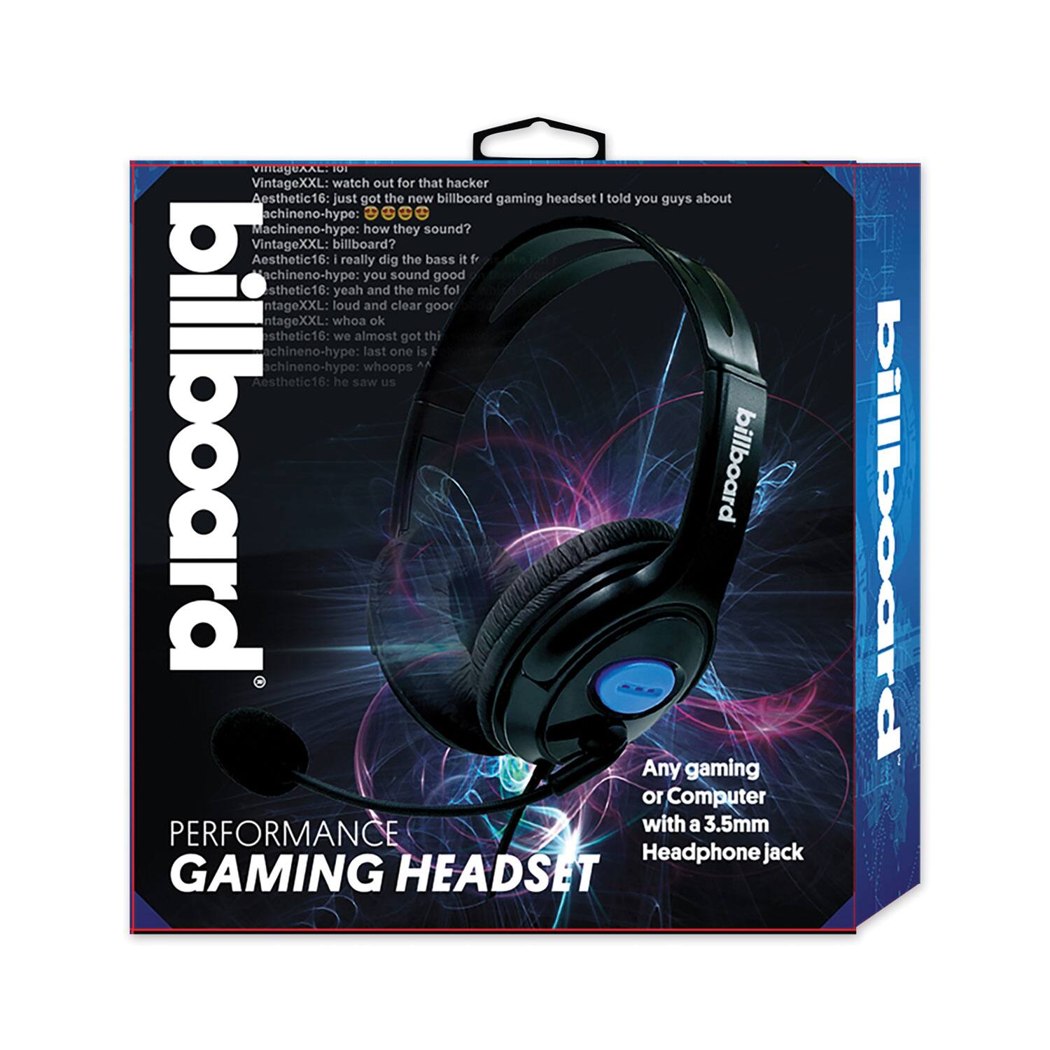 VintageXXL: watch out for that hacker  
Aesthetic16: just got the new billboard gaming headset I told you guys about  
Machineno-hype: how they sound?  
VintageXXL: billboard?  
Aesthetic16: I really dig the bass it  
Machineno-hype: you sound good  
Aesthetic16: yeah and the mic fol  
VintageXXL: loud and clear goor  
VintageXXL: whoa ok  
Aesthetic16: we almost got thi  
Machineno-hype: last one is  
Machineno-hype: whoops  
Aesthetic16: he saw us  

billboard  
PERFORMANCE GAMING HEADSET  
Any gaming or Computer with a 3.5mm Headphone jack