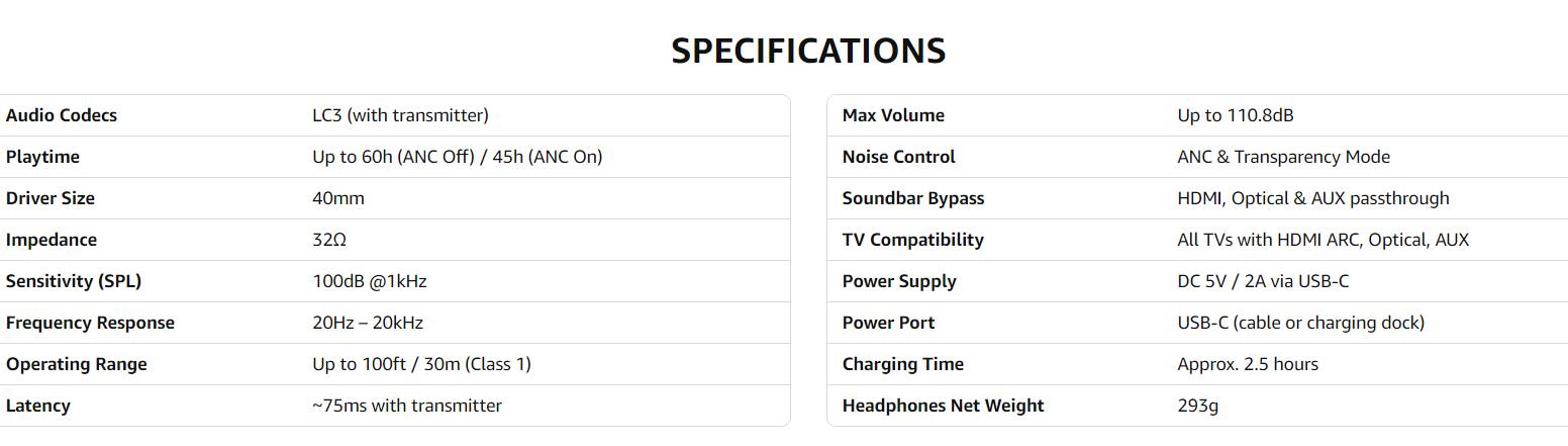 **SPECIFICATIONS**

- **Audio Codecs:** LC3 (with transmitter)
- **Playtime:** Up to 60h (ANC Off) / 45h (ANC On)
- **Driver Size:** 40mm
- **Impedance:** 32Ω
- **Sensitivity (SPL):** 100dB @1kHz
- **Frequency Response:** 20Hz – 20kHz
- **Operating Range:** Up to 100ft / 30m (Class 1)
- **Latency:** ~75ms with transmitter

- **Max Volume:** Up to 110.8dB
- **Noise Control:** ANC & Transparency Mode
- **Soundbar Bypass:** HDMI, Optical & AUX passthrough
- **TV Compatibility:** All TVs with HDMI ARC, Optical, AUX
- **Power Supply:** DC 5V / 2A via USB-C
- **Power Port:** USB-C (cable or charging dock)
- **Charging Time:** Approx. 2.5 hours
- **Headphones Net Weight:** 293g