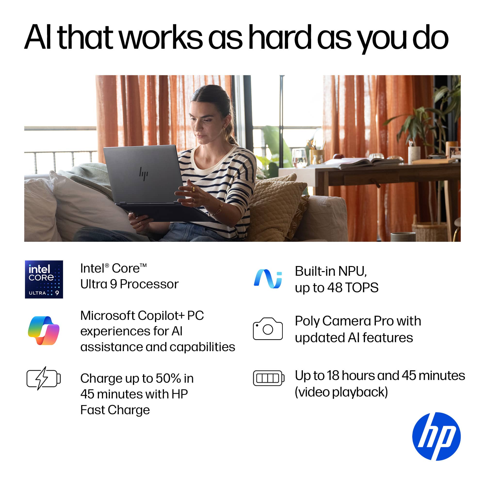 Al that works as hard as you do
Intel Core™ Ultra 9 Processor
Built-in NPU, up to 48 TOPS
Microsoft Copilot+ PC experiences for AI assistance and capabilities
Poly Camera Pro with updated AI features
Charge up to 50% in 45 minutes with HP Fast Charge
Up to 18 hours and 45 minutes (video playback)
hp