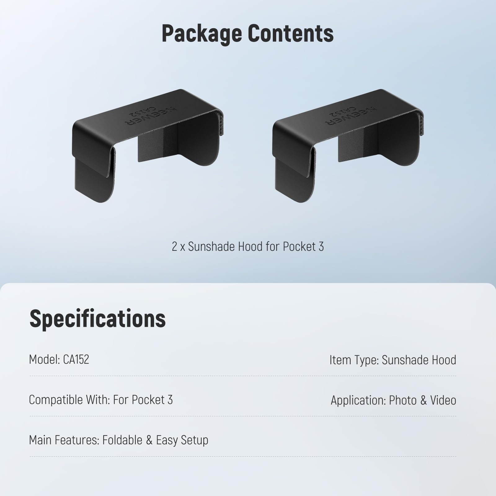 Package Contents  
NEEWER CA152  
2 x Sunshade Hood for Pocket 3  

Specifications  
Model: CA152  
Item Type: Sunshade Hood  
Compatible With: For Pocket 3  
Application: Photo & Video  
Main Features: Foldable & Easy Setup