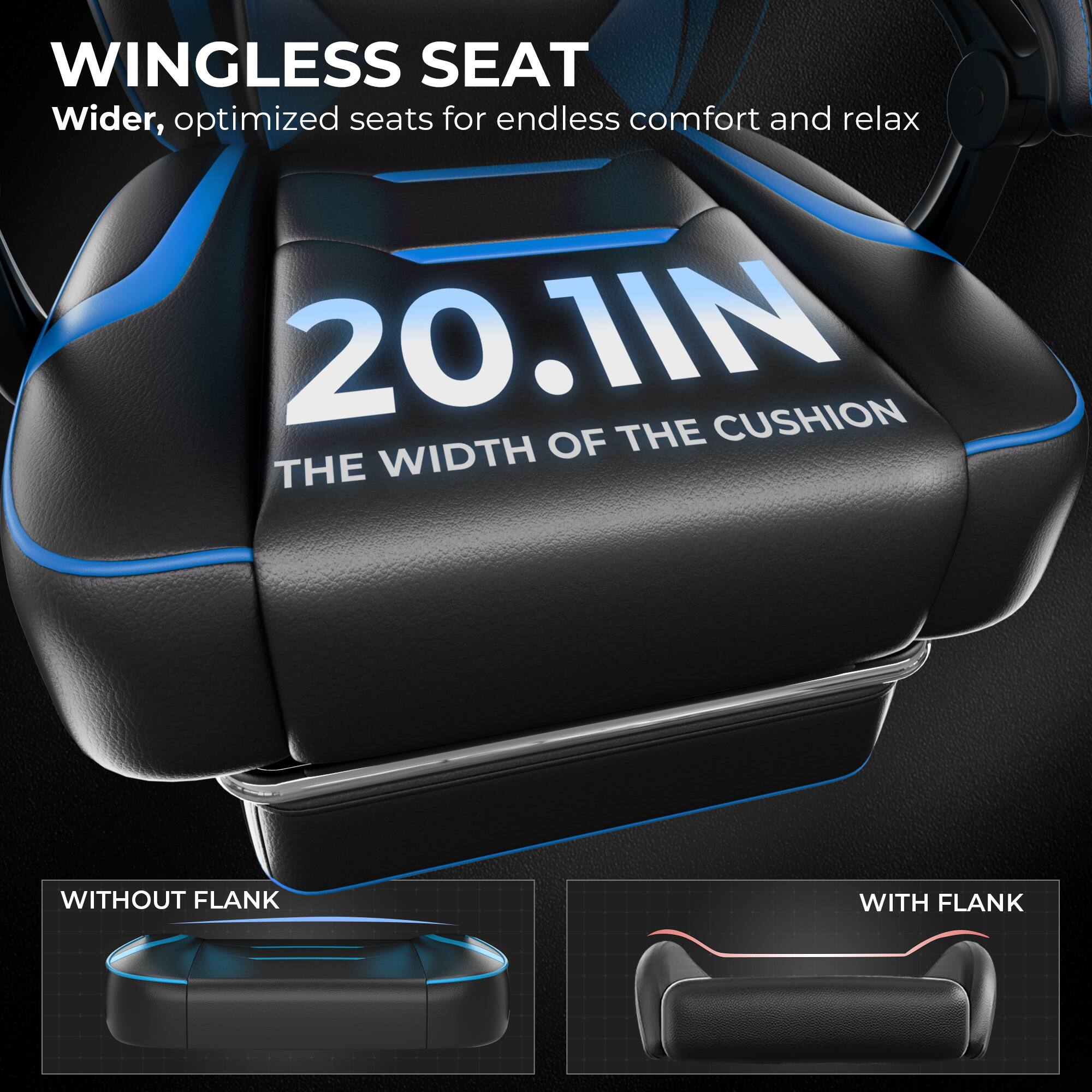 WINGLESS SEAT  
Wider, optimized seats for endless comfort and relax  

20.1IN  
THE WIDTH OF THE CUSHION  

WITHOUT FLANK  
WITH FLANK
