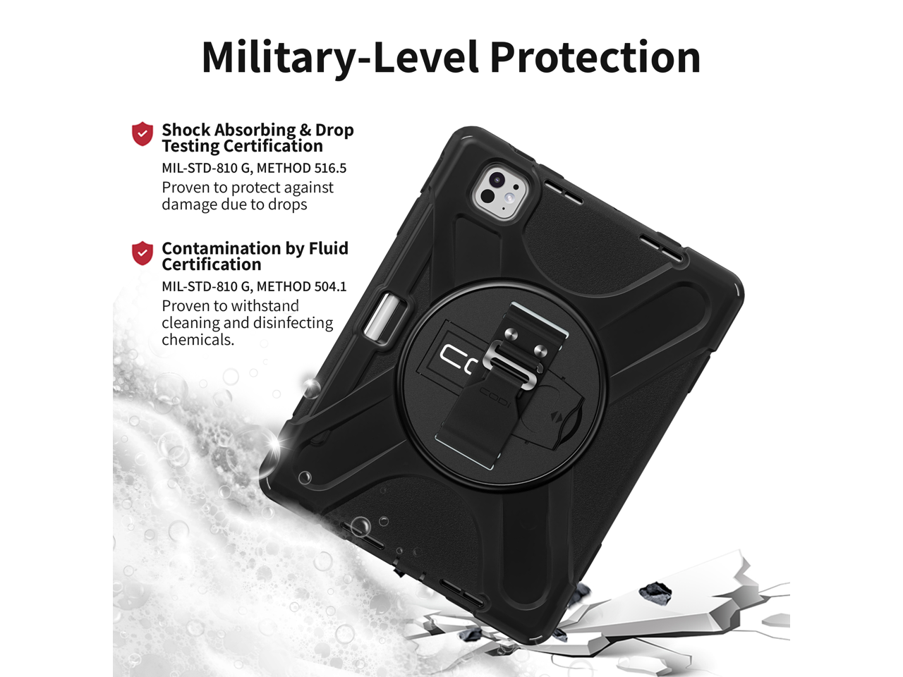 Military-Level Protection

Shock Absorbing & Drop Testing Certification  
MIL-STD-810 G, METHOD 516.5  
Proven to protect against damage due to drops  

Contamination by Fluid Certification  
MIL-STD-810 G, METHOD 504.1  
Proven to withstand cleaning and disinfecting chemicals.