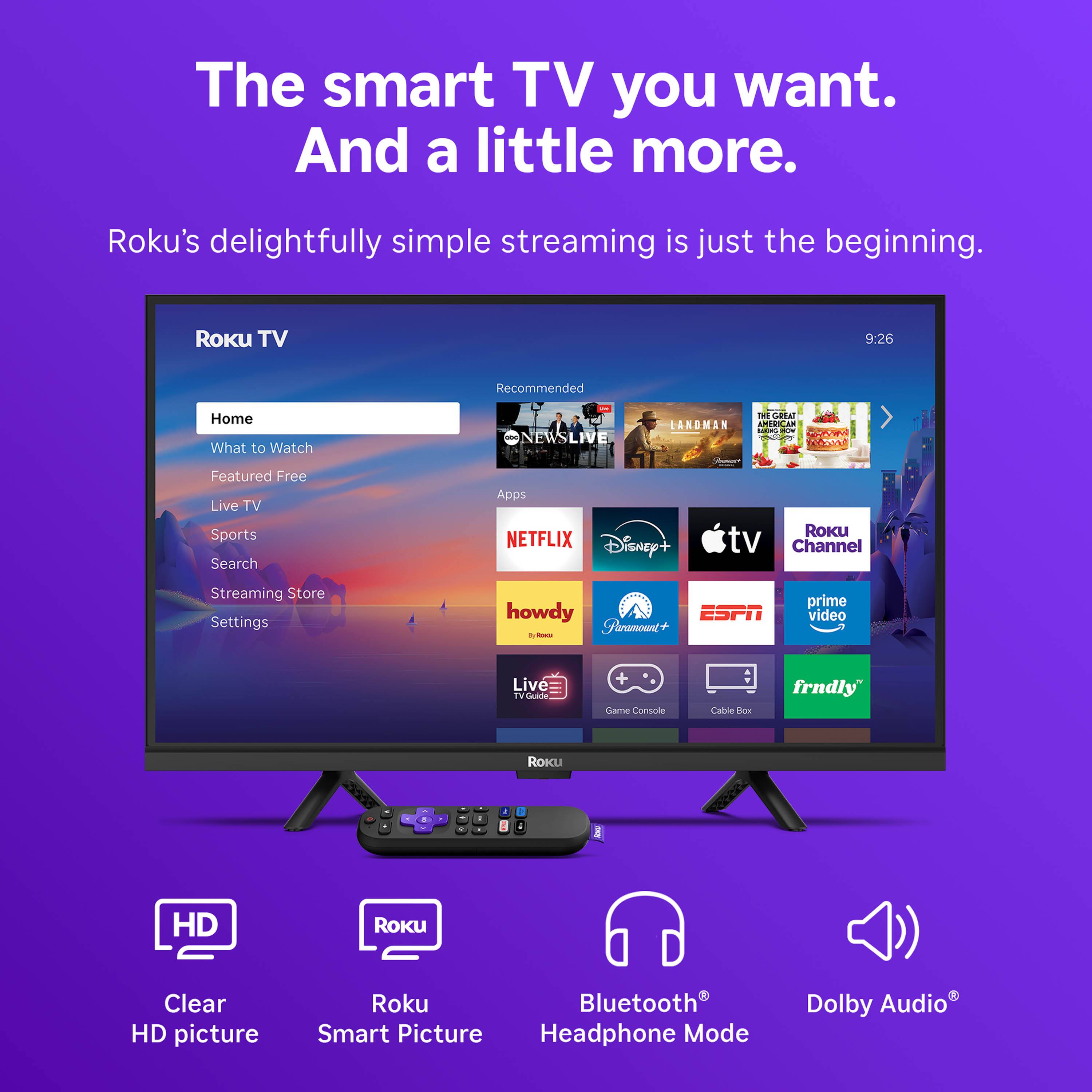 The smart TV you want. And a little more.  
Roku's delightfully simple streaming is just the beginning.  

Roku TV  
9:26  

Recommended  
Home  
What to Watch  
Featured Free  
Live TV  
Sports  
Search  
Streaming Store  
Settings  

Apps  
NETFLIX  
Disney+  
tv Channel  
Streaming Store  

howdy  
Fhramount  
ESPN  
prime video  
Live  

Game Console  
Cable Box  
frndly  

Roku  
Clear HD picture  
Roku Smart Picture  
Bluetooth Headphone Mode  
Dolby Audio
