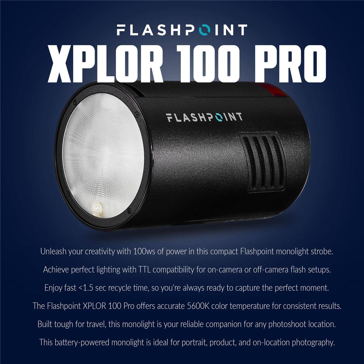 FLASHPOINT XPLOR 100 PRO

FLASHPOINT

Unleash your creativity with 100ws of power in this compact Flashpoint monolight strobe. Achieve perfect lighting with TTL compatibility for on-camera or off-camera flash setups. Enjoy fast <1.5 sec recycle time, so you're always ready to capture the perfect moment. The Flashpoint XPLOR 100 Pro offers accurate 5600K color temperature for consistent results. Built tough for travel, this monolight is your reliable companion for any photoshoot location. This battery-powered monolight is ideal for portrait, product, and on-location photography.