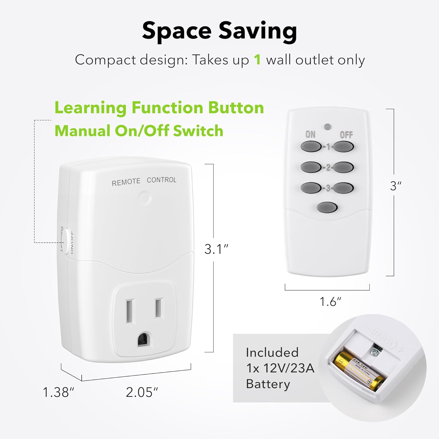 Space Saving  
Compact design: Takes up 1 wall outlet only  

Learning Function Button  
Manual On/Off Switch  

REMOTE CONTROL  

3"  
3.1"  
1.6"  
1.38"  
2.05"  

Included  
1x 12V/23A Battery