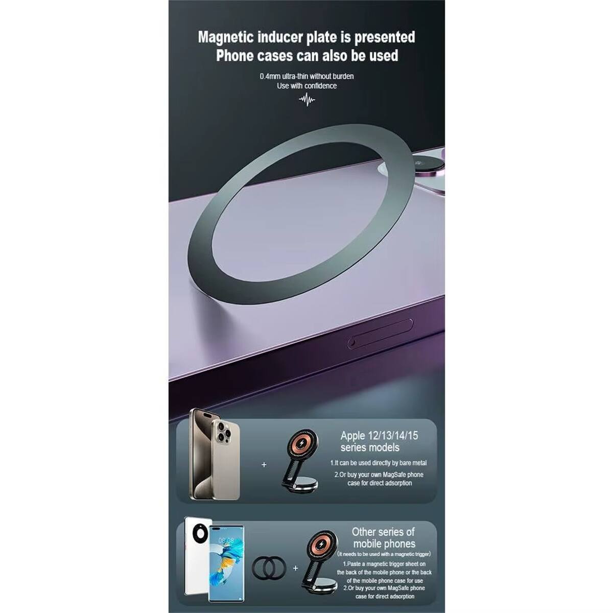 Magnetic inducer plate is presented  
Phone cases can also be used  
0.4mm ultra-thin without burden  
Use with confidence  

Apple 12/13/14/15 series models  
1. Can be used directly by bare metal  
2. Buy your own MagSafe phone case for direct adsorption  

Other series of mobile phones  
1. Paste a magnetic trigger sheet on the back of the mobile phone or the back of the mobile phone case for use  
2. Buy your own MagSafe phone case for direct adsorption