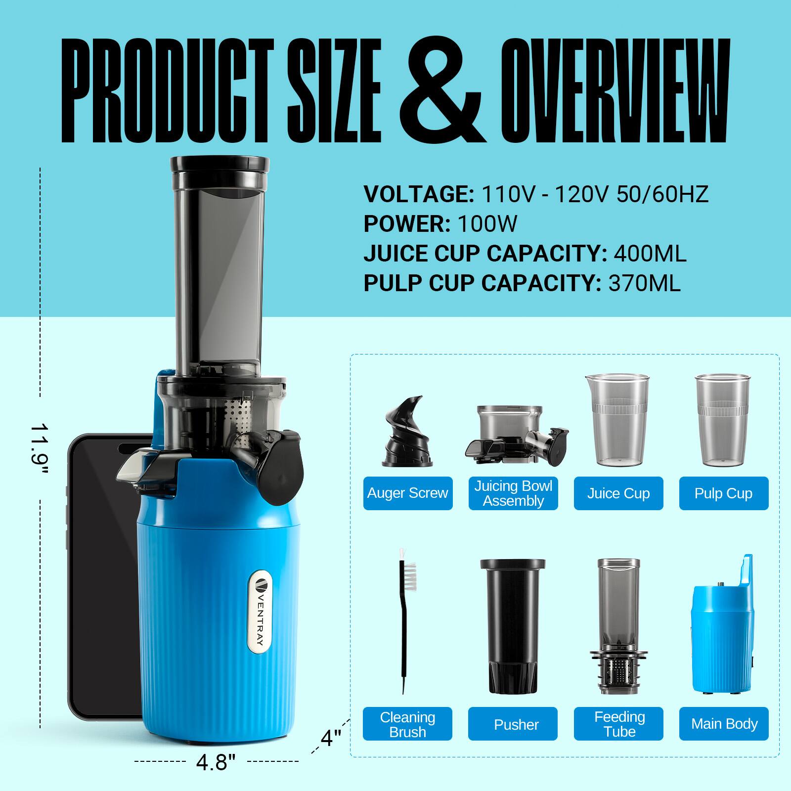 PRODUCT SIZE & OVERVIEW  
VOLTAGE: 110V - 120V 50/60HZ  
POWER: 100W  
JUICE CUP CAPACITY: 400ML  
PULP CUP CAPACITY: 370ML  

11.9" Auger Screw  
Juicing Bowl Assembly  
Juice Cup  
Pulp Cup  

4.8"  
Cleaning Brush  
Pusher  
Feeding Tube  
Main Body