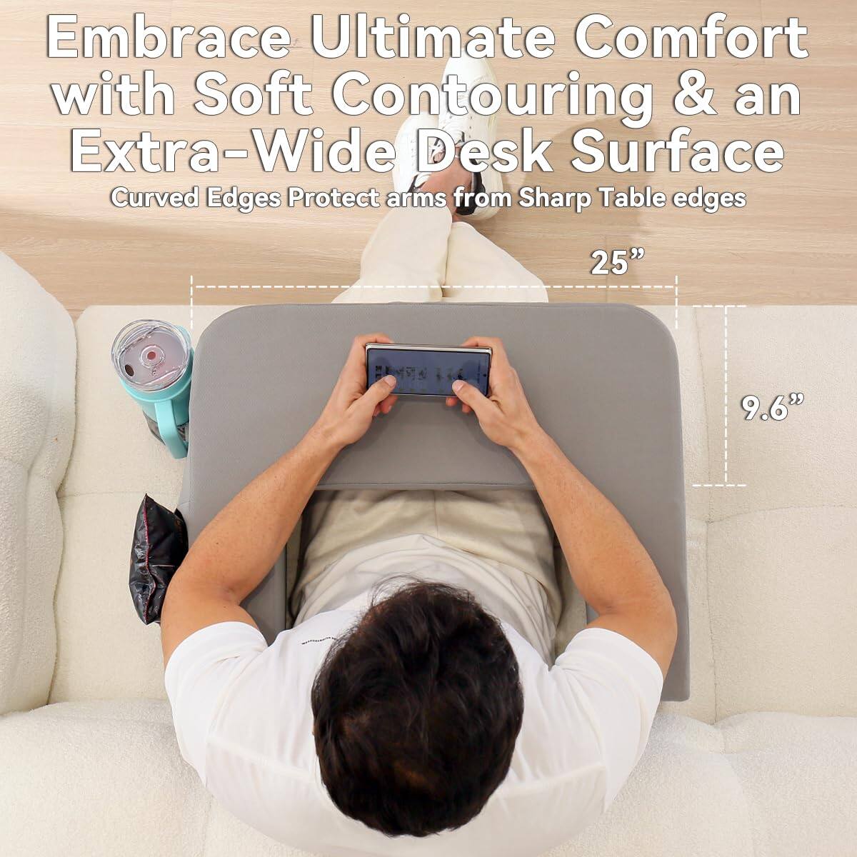 Embrace Ultimate Comfort with Soft Contouring & an Extra-Wide Desk Surface  
Curved Edges Protect arms from Sharp Table edges  

25"  
9.6"