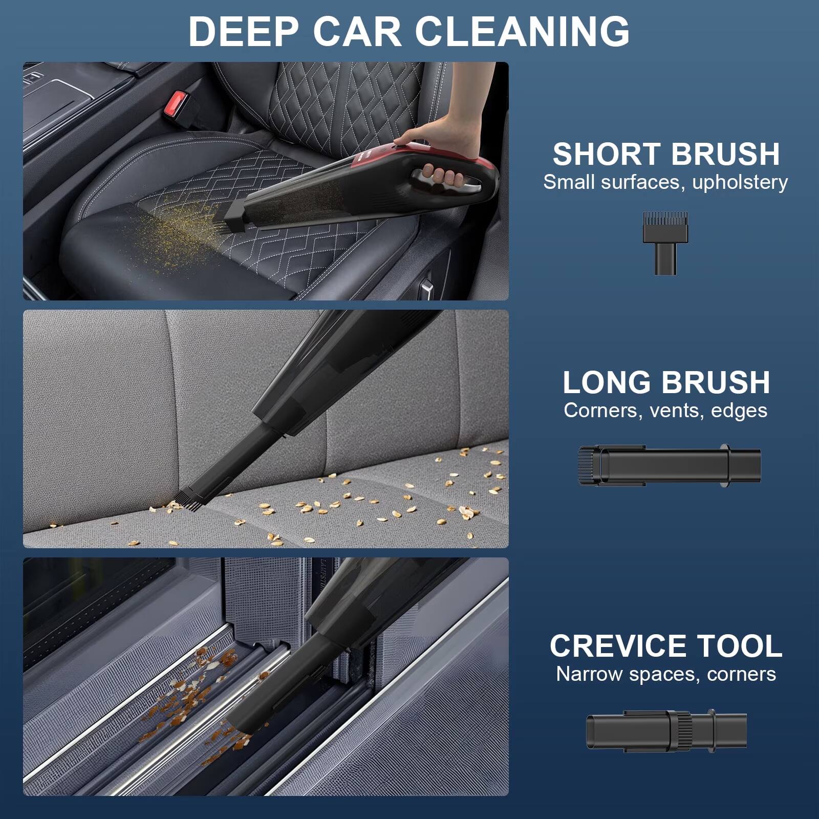 DEEP CAR CLEANING

SHORT BRUSH
Small surfaces, upholstery

LONG BRUSH
Corners, vents, edges

CREVICE TOOL
Narrow spaces, corners