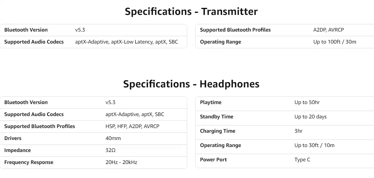 **Specifications - Transmitter**

- Bluetooth Version: v5.3
- Supported Audio Codecs: aptX-Adaptive, aptX-Low Latency, aptX, SBC
- Supported Bluetooth Profiles: A2DP, AVRCP
- Operating Range: Up to 100ft / 30m

**Specifications - Headphones**

- Bluetooth Version: v5.3
- Supported Audio Codecs: aptX-Adaptive, aptX, SBC
- Supported Bluetooth Profiles: HSP, HFP, A2DP, AVRCP
- Drivers: 40mm
- Impedance: 32Ω
- Frequency Response: 20Hz - 20kHz
- Playtime: Up to 50hr
- Standby Time: Up to 20 days
- Charging Time: 3hr
- Operating Range: Up to 30ft / 10m
- Power Port: Type C