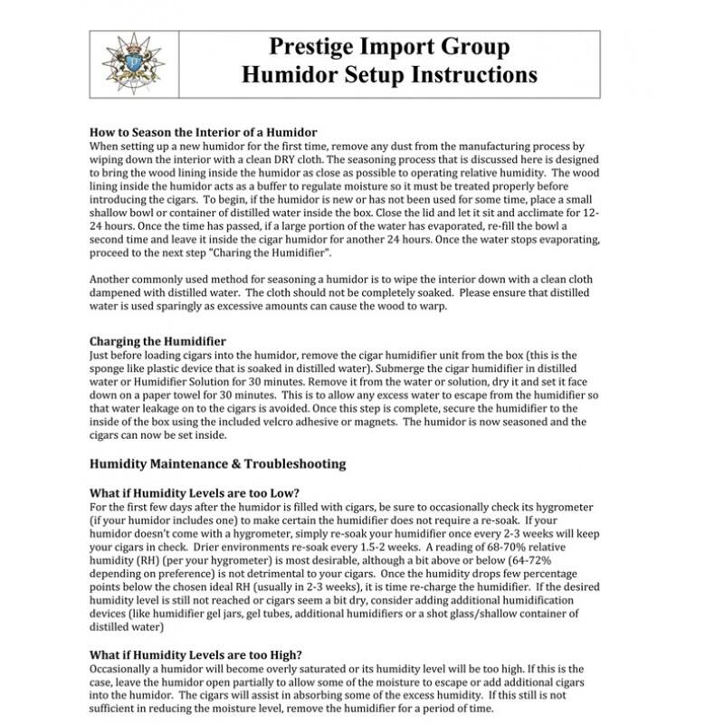 **Prestige Import Group  
Humidor Setup Instructions**

---

**How to Season the Interior of a Humidor**

When setting up a new humidor for the first time, remove any dust from the manufacturing process by wiping down the interior with a clean DRY cloth. The seasoning process that is discussed here is designed to bring the wood lining inside the humidor as close as possible to operating relative humidity. The wood lining inside the humidor acts as a buffer to regulate moisture so it must be treated properly before introducing the cigars. To begin, if the humidor is new or has not been used for some time, place a small shallow bowl or container of distilled water inside the box. Close the lid and let it sit and acclimate for 12-24 hours. Once the time has passed, if a large portion of the water has evaporated, re-fill the bowl and leave it inside the cigar humidor for another 24 hours. Once the water stops evaporating, proceed to the next step "Charging the Humidifier".

Another commonly used method for seasoning a humidor is to wipe the interior down with a clean cloth dampened with distilled water. The cloth should not be completely soaked. Please ensure that distilled water is used sparingly