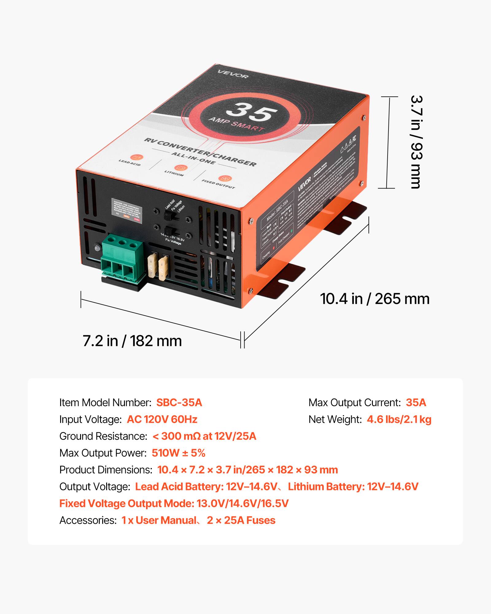 VEVOR AMP 35 SMART RV LEAD ACID CONVERTER/CHARGER ALL-IN-ONE LITHIUM FIXED OUTPUT

3.7 in / 93 mm
10.4 in / 265 mm
7.2 in / 182 mm

Item Model Number: SBC-35A
Max Output Current: 35A
Input Voltage: AC 120V 60Hz
Net Weight: 4.6 lbs/2.1kg
Ground Resistance: < 300 mΩ at 12V/25A
Max Output Power: 510W ± 5%
Product Dimensions: 10.4 x 7.2 x 3.7 in / 265 x 182 x 93 mm
Output Voltage: Lead Acid Battery: 12V-14.6V, Lithium Battery: 12V-14.6V
Fixed Voltage Output Mode: 13.0V/14.6V/16.5V
Accessories: 1 x User Manual, 2 x 25A Fuses