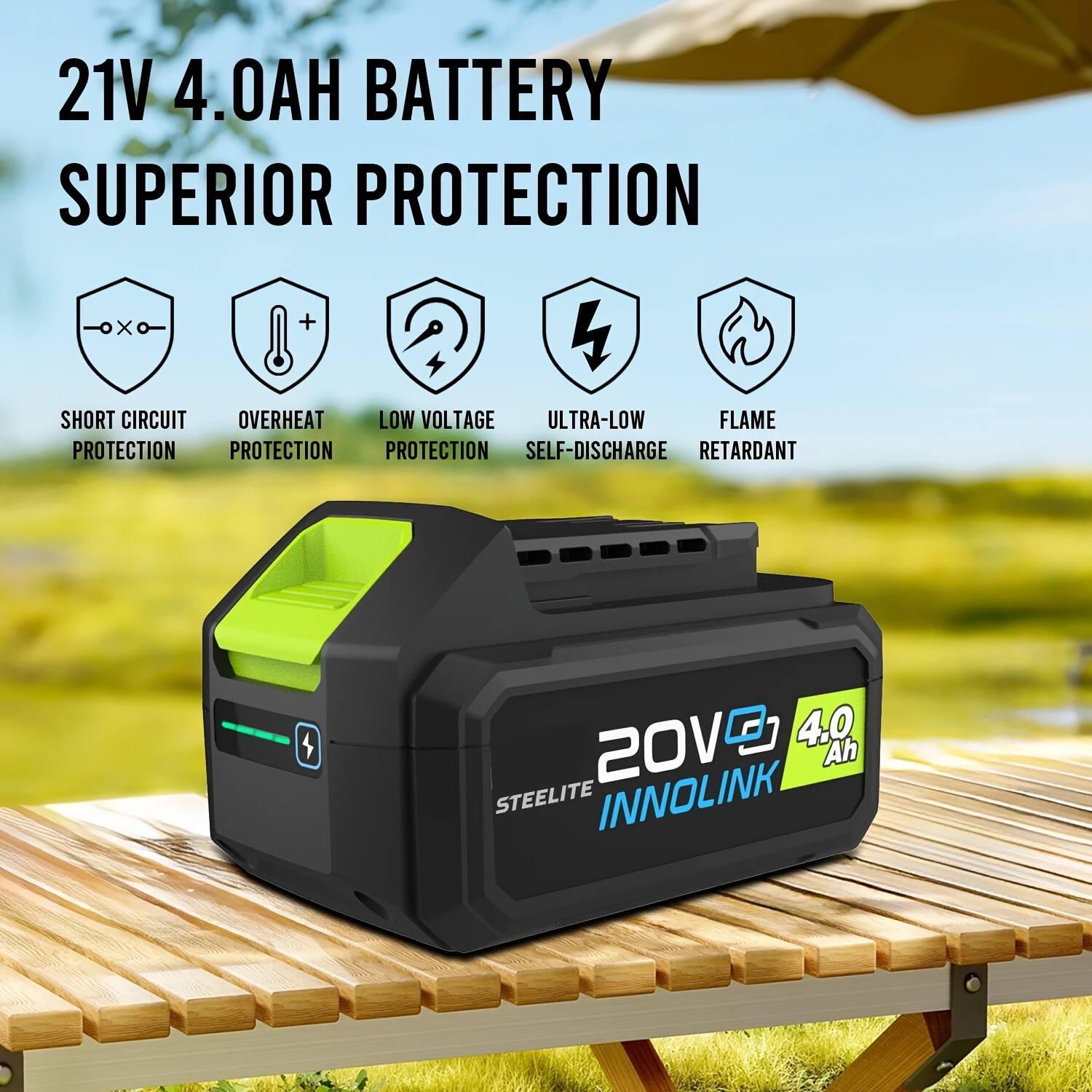 21V 4.0AH BATTERY  
SUPERIOR PROTECTION  
- SHORT CIRCUIT PROTECTION  
- OVERHEAT PROTECTION  
- LOW VOLTAGE PROTECTION  
- ULTRA-LOW SELF-DISCHARGE  
- FLAME RETARDANT  

20V 4.0 Ah  
STEELITE INNOLINK